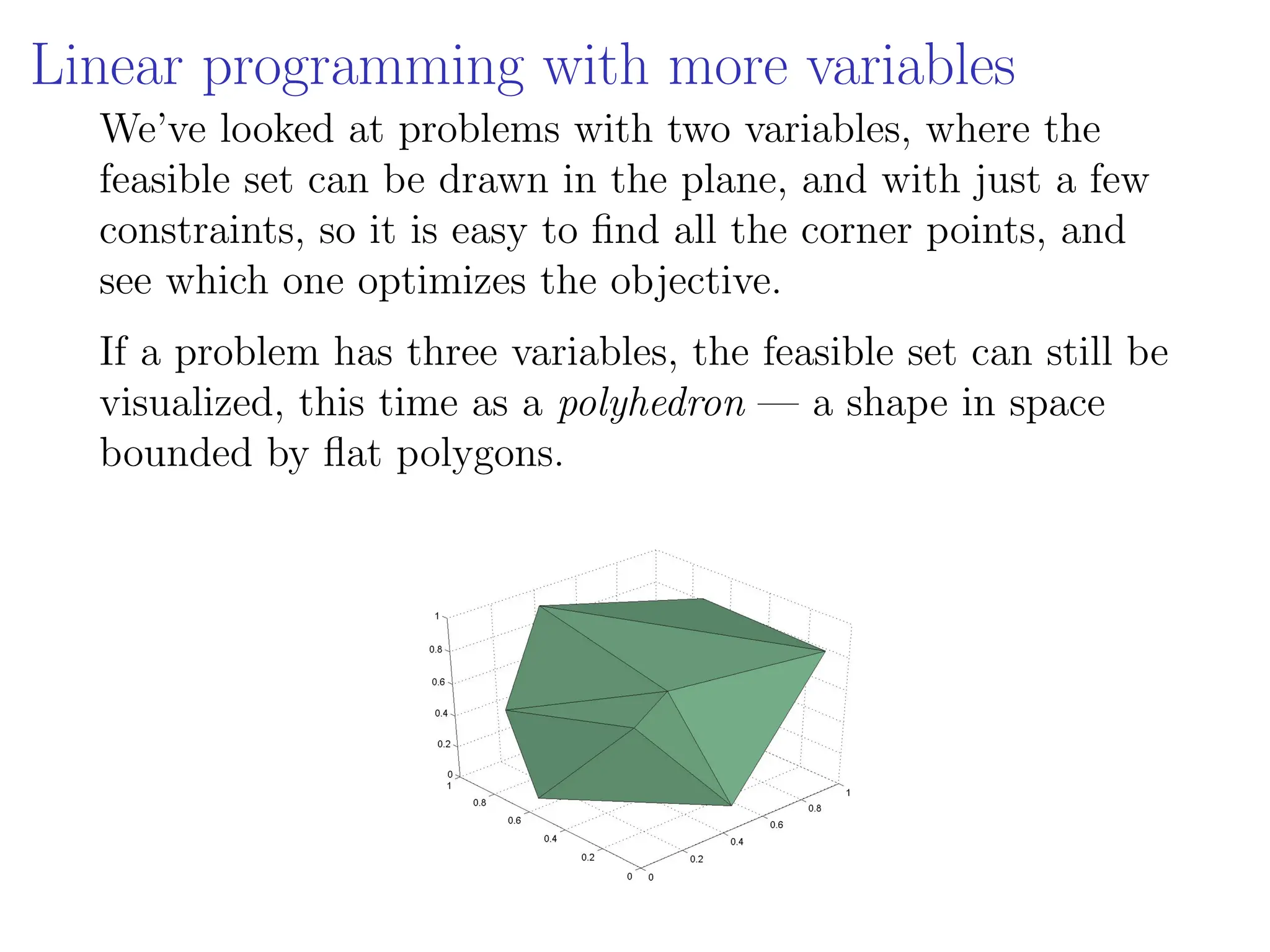 Linear programming with more variables
We’ve looked at problems with two variables, where the
feasible set can be drawn in the plane, and with just a few
constraints, so it is easy to find all the corner points, and
see which one optimizes the objective.
If a problem has three variables, the feasible set can still be
visualized, this time as a polyhedron — a shape in space
bounded by flat polygons.
 