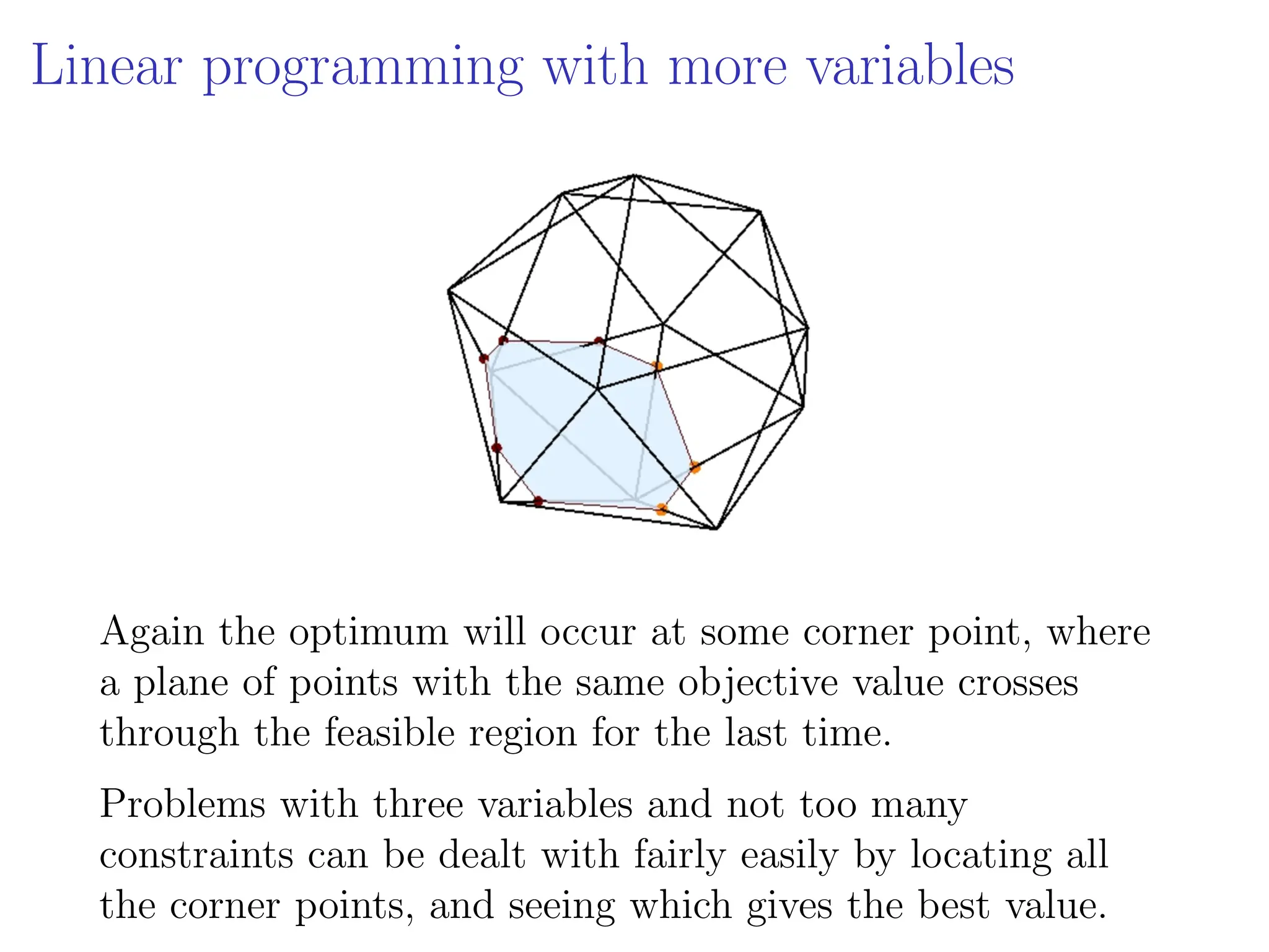 Linear programming with more variables
Again the optimum will occur at some corner point, where
a plane of points with the same objective value crosses
through the feasible region for the last time.
Problems with three variables and not too many
constraints can be dealt with fairly easily by locating all
the corner points, and seeing which gives the best value.
 