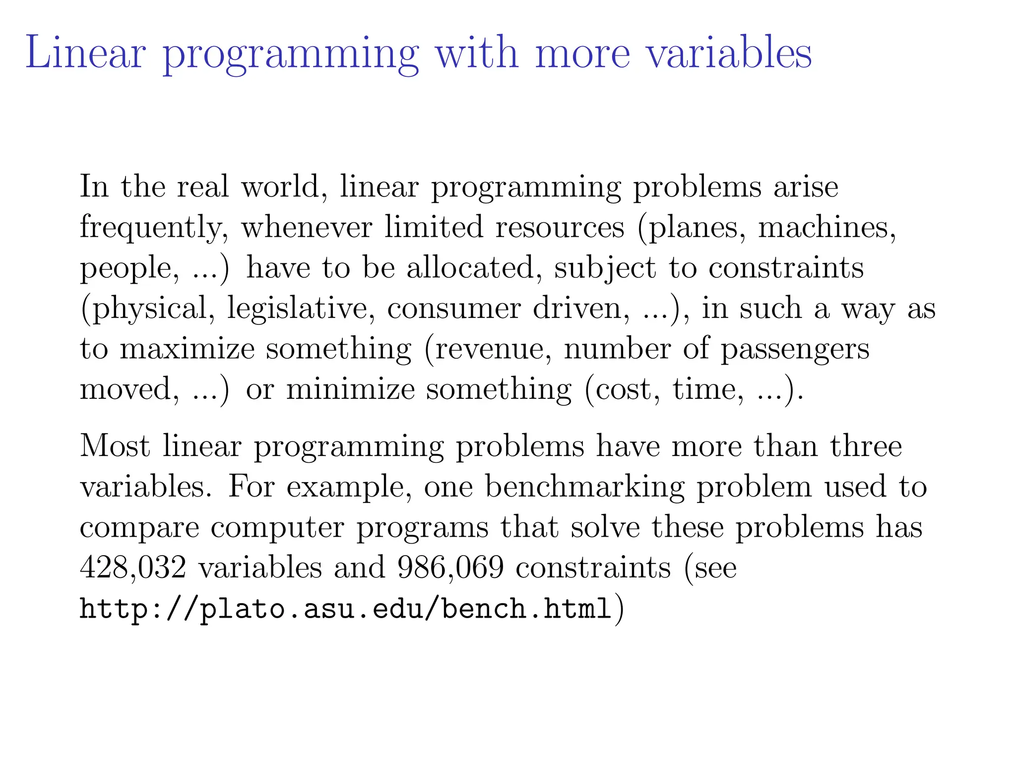Linear programming with more variables
In the real world, linear programming problems arise
frequently, whenever limited resources (planes, machines,
people, ...) have to be allocated, subject to constraints
(physical, legislative, consumer driven, ...), in such a way as
to maximize something (revenue, number of passengers
moved, ...) or minimize something (cost, time, ...).
Most linear programming problems have more than three
variables. For example, one benchmarking problem used to
compare computer programs that solve these problems has
428,032 variables and 986,069 constraints (see
http://plato.asu.edu/bench.html)
 