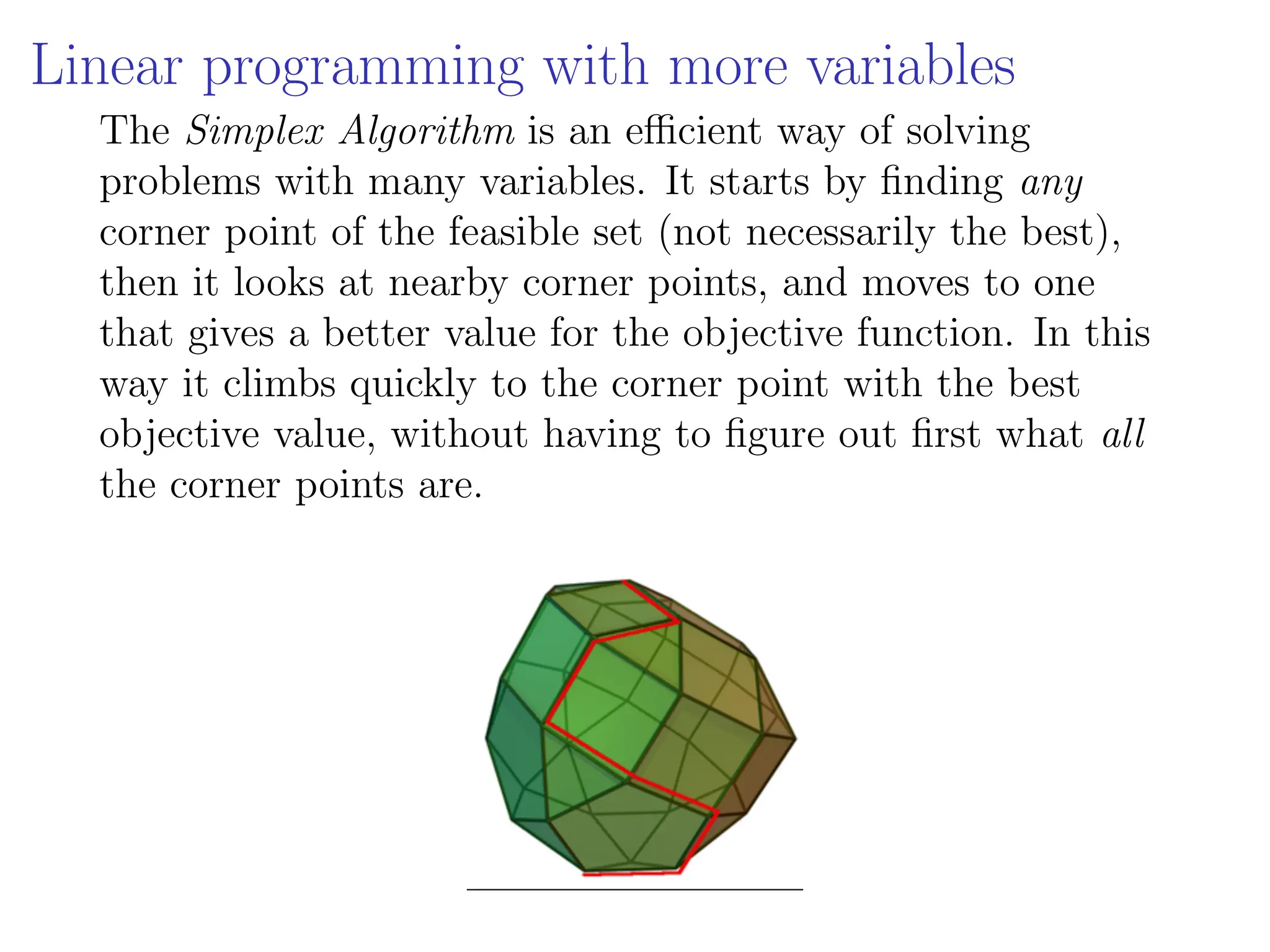 Linear programming with more variables
The Simplex Algorithm is an efficient way of solving
problems with many variables. It starts by finding any
corner point of the feasible set (not necessarily the best),
then it looks at nearby corner points, and moves to one
that gives a better value for the objective function. In this
way it climbs quickly to the corner point with the best
objective value, without having to figure out first what all
the corner points are.
 
