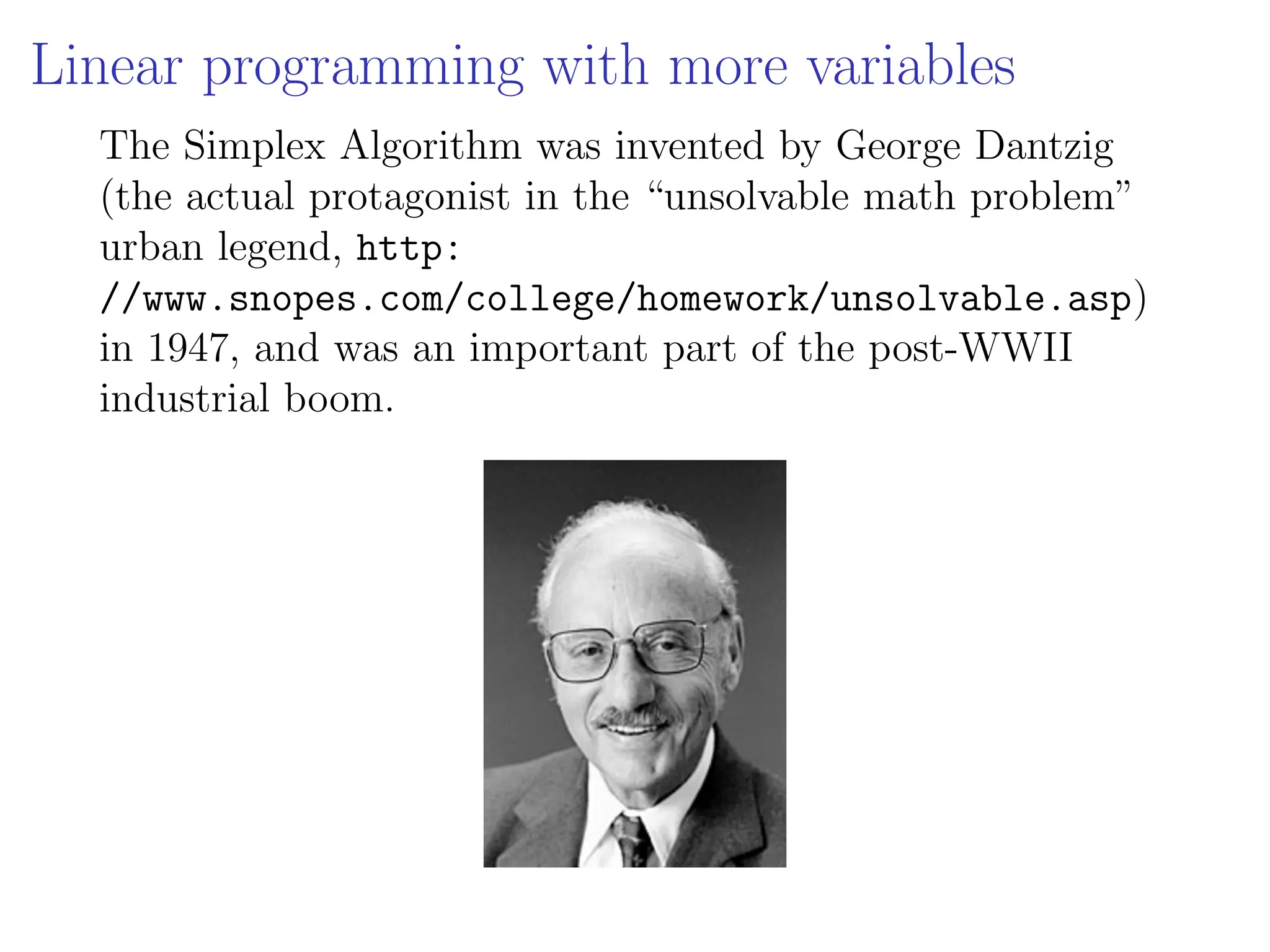 Linear programming with more variables
The Simplex Algorithm was invented by George Dantzig
(the actual protagonist in the “unsolvable math problem”
urban legend, http:
//www.snopes.com/college/homework/unsolvable.asp)
in 1947, and was an important part of the post-WWII
industrial boom.
 