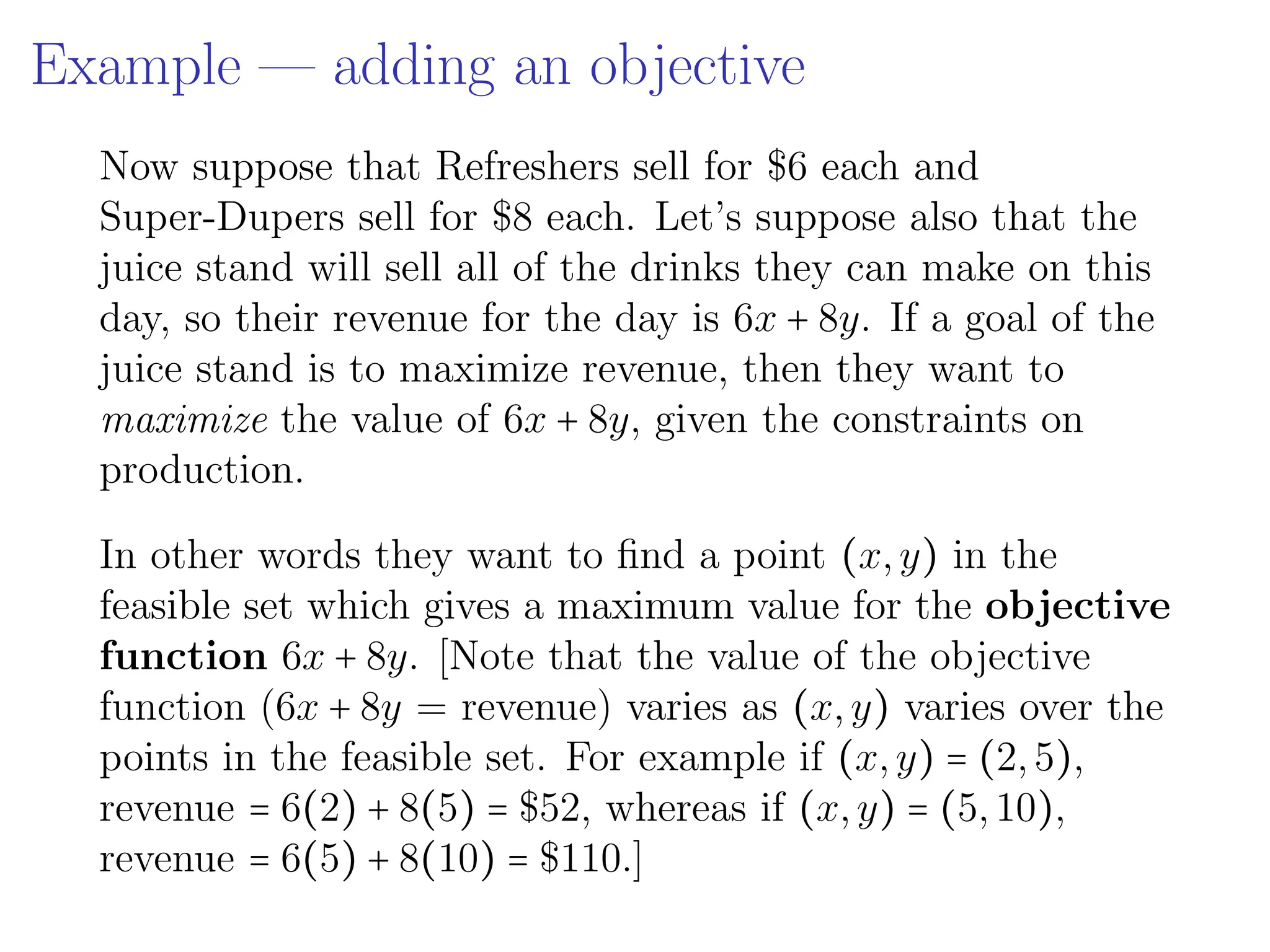Example — adding an objective
Now suppose that Refreshers sell for $6 each and
Super-Dupers sell for $8 each. Let’s suppose also that the
juice stand will sell all of the drinks they can make on this
day, so their revenue for the day is 6x + 8y. If a goal of the
juice stand is to maximize revenue, then they want to
maximize the value of 6x + 8y, given the constraints on
production.
In other words they want to find a point (x,y) in the
feasible set which gives a maximum value for the objective
function 6x + 8y. [Note that the value of the objective
function (6x + 8y = revenue) varies as (x,y) varies over the
points in the feasible set. For example if (x,y) = (2,5),
revenue = 6(2) + 8(5) = $52, whereas if (x,y) = (5,10),
revenue = 6(5) + 8(10) = $110.]
 