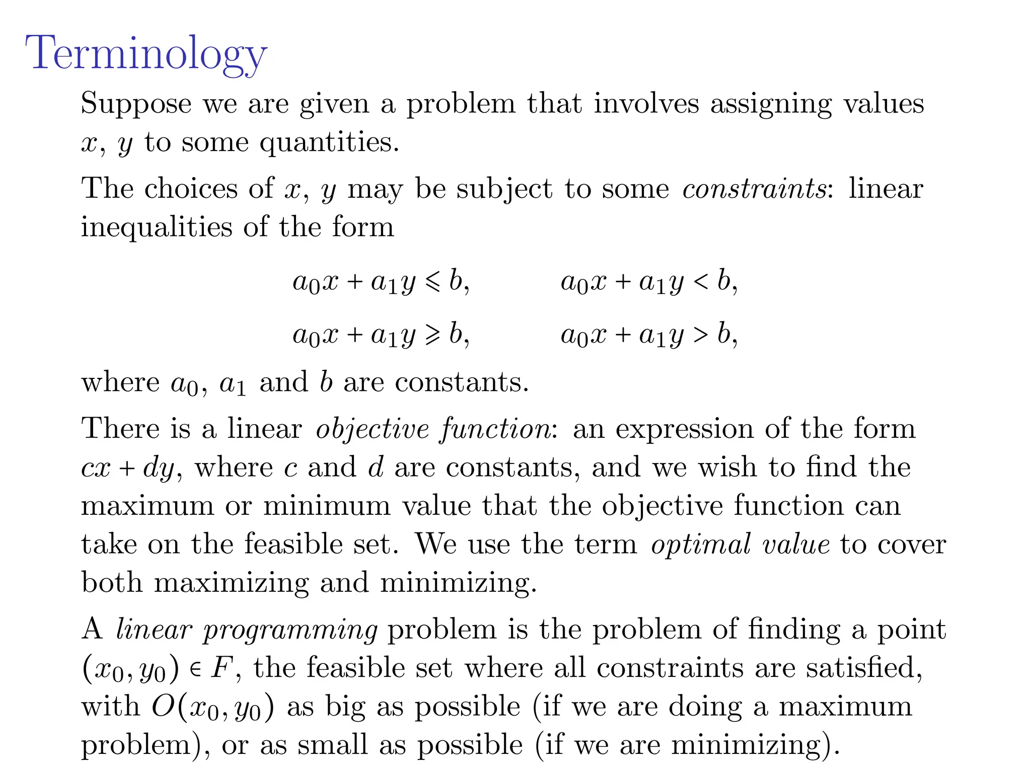 Terminology
Suppose we are given a problem that involves assigning values
x, y to some quantities.
The choices of x, y may be subject to some constraints: linear
inequalities of the form
a0x + a1y ⩽ b, a0x + a1y < b,
a0x + a1y ⩾ b, a0x + a1y > b,
where a0, a1 and b are constants.
There is a linear objective function: an expression of the form
cx + dy, where c and d are constants, and we wish to find the
maximum or minimum value that the objective function can
take on the feasible set. We use the term optimal value to cover
both maximizing and minimizing.
A linear programming problem is the problem of finding a point
(x0,y0) ∈ F, the feasible set where all constraints are satisfied,
with O(x0,y0) as big as possible (if we are doing a maximum
problem), or as small as possible (if we are minimizing).
 