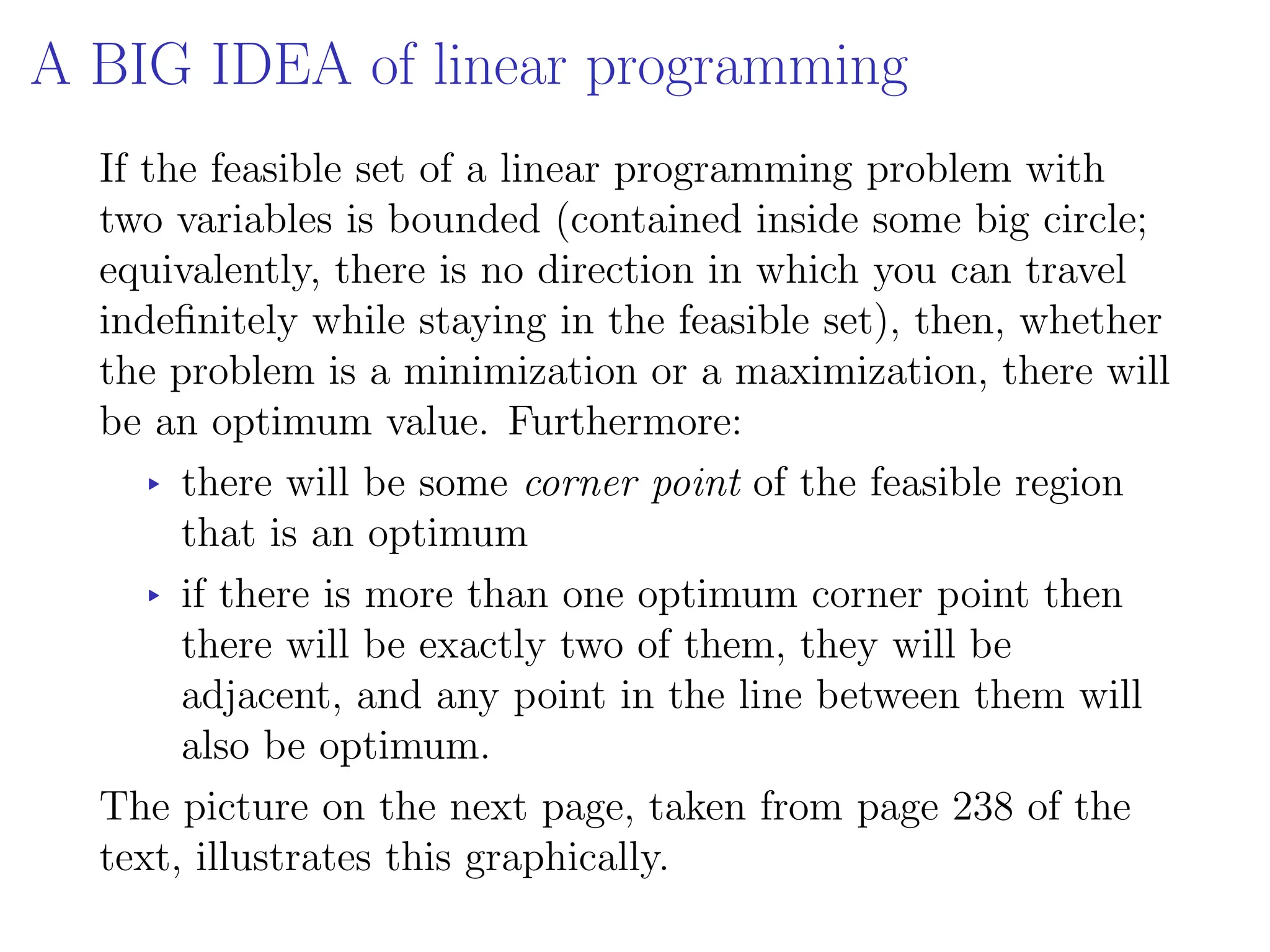 A BIG IDEA of linear programming
If the feasible set of a linear programming problem with
two variables is bounded (contained inside some big circle;
equivalently, there is no direction in which you can travel
indefinitely while staying in the feasible set), then, whether
the problem is a minimization or a maximization, there will
be an optimum value. Furthermore:
▸ there will be some corner point of the feasible region
that is an optimum
▸ if there is more than one optimum corner point then
there will be exactly two of them, they will be
adjacent, and any point in the line between them will
also be optimum.
The picture on the next page, taken from page 238 of the
text, illustrates this graphically.
 