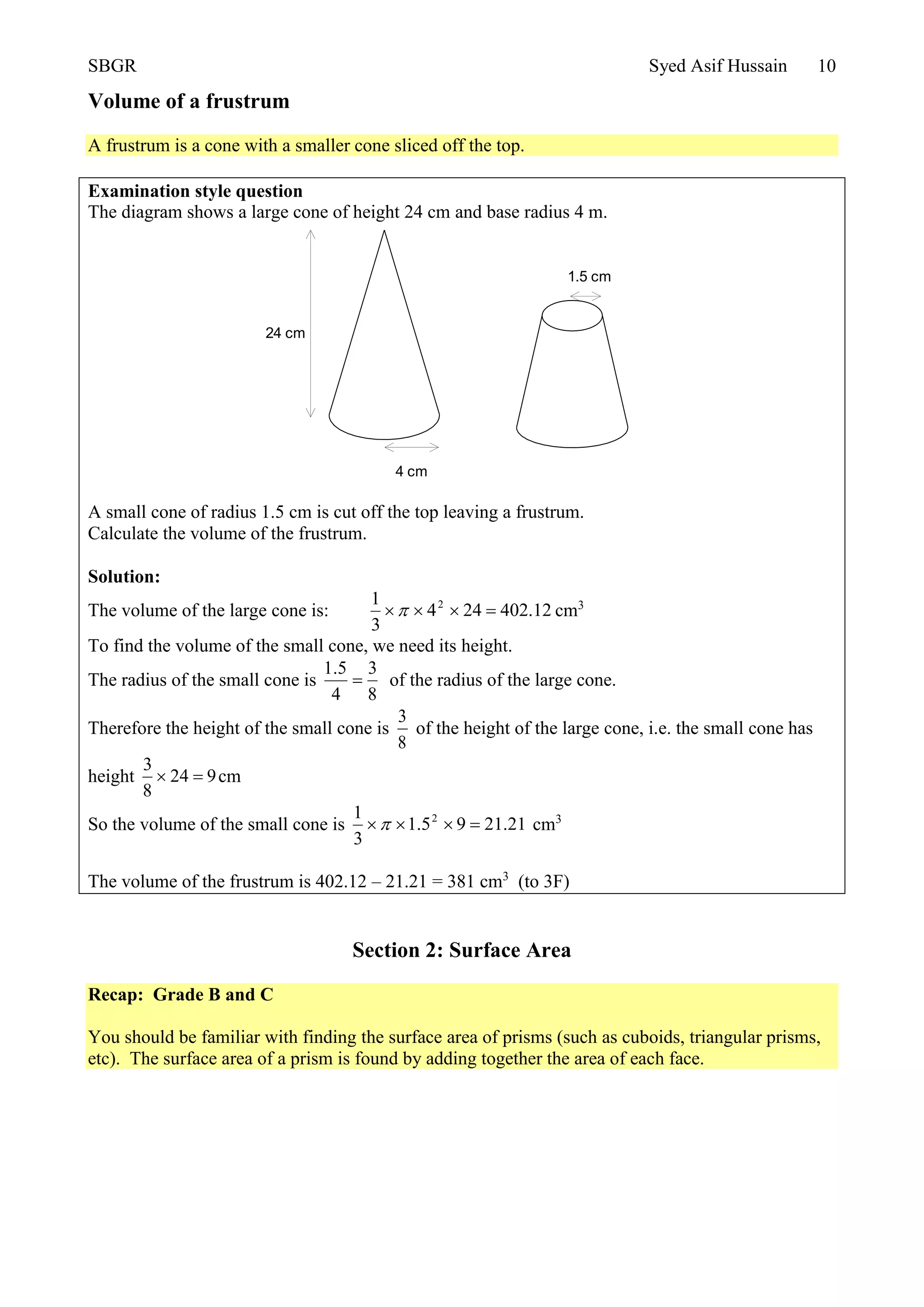 SBGR Syed Asif Hussain 10
Volume of a frustrum
A frustrum is a cone with a smaller cone sliced off the top.
Examination style question
The diagram shows a large cone of height 24 cm and base radius 4 m.
A small cone of radius 1.5 cm is cut off the top leaving a frustrum.
Calculate the volume of the frustrum.
Solution:
The volume of the large cone is: 12.402244
3
1 2
 cm3
To find the volume of the small cone, we need its height.
The radius of the small cone is
8
3
4
5.1
 of the radius of the large cone.
Therefore the height of the small cone is
8
3
of the height of the large cone, i.e. the small cone has
height 924
8
3
 cm
So the volume of the small cone is 21.2195.1
3
1 2
 cm3
The volume of the frustrum is 402.12 – 21.21 = 381 cm3
(to 3F)
Section 2: Surface Area
Recap: Grade B and C
You should be familiar with finding the surface area of prisms (such as cuboids, triangular prisms,
etc). The surface area of a prism is found by adding together the area of each face.
24 cm
4 cm
1.5 cm
 