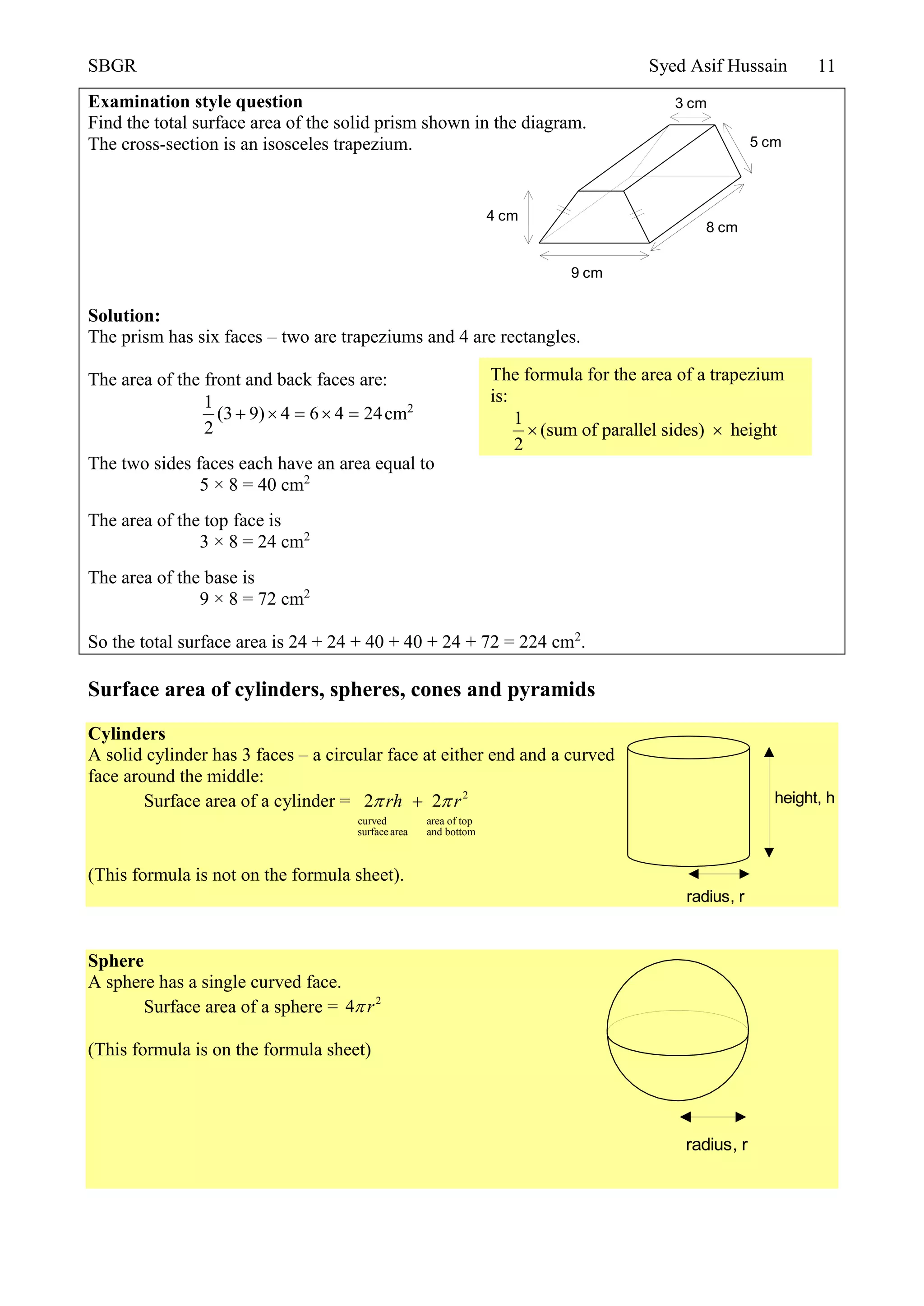 SBGR Syed Asif Hussain 11
Examination style question
Find the total surface area of the solid prism shown in the diagram.
The cross-section is an isosceles trapezium.
Solution:
The prism has six faces – two are trapeziums and 4 are rectangles.
The area of the front and back faces are:
1
(3 9) 4 6 4 24
2
     cm2
The two sides faces each have an area equal to
5 × 8 = 40 cm2
The area of the top face is
3 × 8 = 24 cm2
The area of the base is
9 × 8 = 72 cm2
So the total surface area is 24 + 24 + 40 + 40 + 24 + 72 = 224 cm2
.
Surface area of cylinders, spheres, cones and pyramids
Cylinders
A solid cylinder has 3 faces – a circular face at either end and a curved
face around the middle:
Surface area of a cylinder = 2
curved area of top
surfacearea and bottom
2 2rh r 
(This formula is not on the formula sheet).
Sphere
A sphere has a single curved face.
Surface area of a sphere = 2
4 r
(This formula is on the formula sheet)
5 cm
3 cm
4 cm
9 cm
8 cm
The formula for the area of a trapezium
is:
1
(sum of parallel sides) height
2
 
radius, r
height, h
radius, r
 