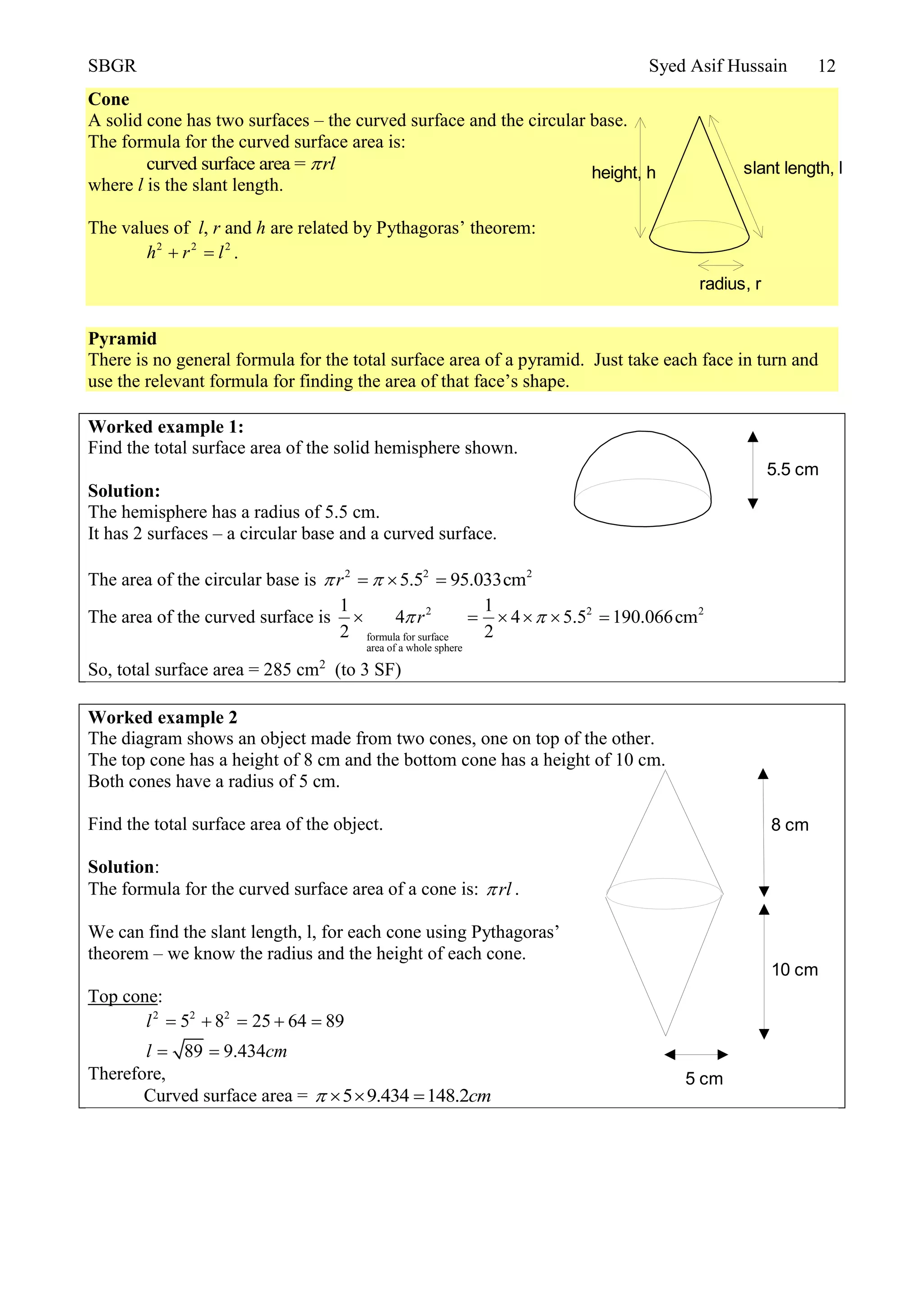 SBGR Syed Asif Hussain 12
Cone
A solid cone has two surfaces – the curved surface and the circular base.
The formula for the curved surface area is:
curved surface area = rl
where l is the slant length.
The values of l, r and h are related by Pythagoras’ theorem:
2 2 2
h r l  .
Pyramid
There is no general formula for the total surface area of a pyramid. Just take each face in turn and
use the relevant formula for finding the area of that face’s shape.
Worked example 1:
Find the total surface area of the solid hemisphere shown.
Solution:
The hemisphere has a radius of 5.5 cm.
It has 2 surfaces – a circular base and a curved surface.
The area of the circular base is 2 2 2
5.5 95.033cmr   
The area of the curved surface is 2 2 2
formula for surface
area of a whole sphere
1 1
4 4 5.5 190.066cm
2 2
r      
So, total surface area = 285 cm2
(to 3 SF)
Worked example 2
The diagram shows an object made from two cones, one on top of the other.
The top cone has a height of 8 cm and the bottom cone has a height of 10 cm.
Both cones have a radius of 5 cm.
Find the total surface area of the object.
Solution:
The formula for the curved surface area of a cone is: rl .
We can find the slant length, l, for each cone using Pythagoras’
theorem – we know the radius and the height of each cone.
Top cone:
2 2 2
5 8 25 64 89
89 9.434
l
l cm
    
 
Therefore,
Curved surface area = 5 9.434 148.2cm   
radius, r
height, h slant length, l
5.5 cm
8 cm
10 cm
5 cm
 