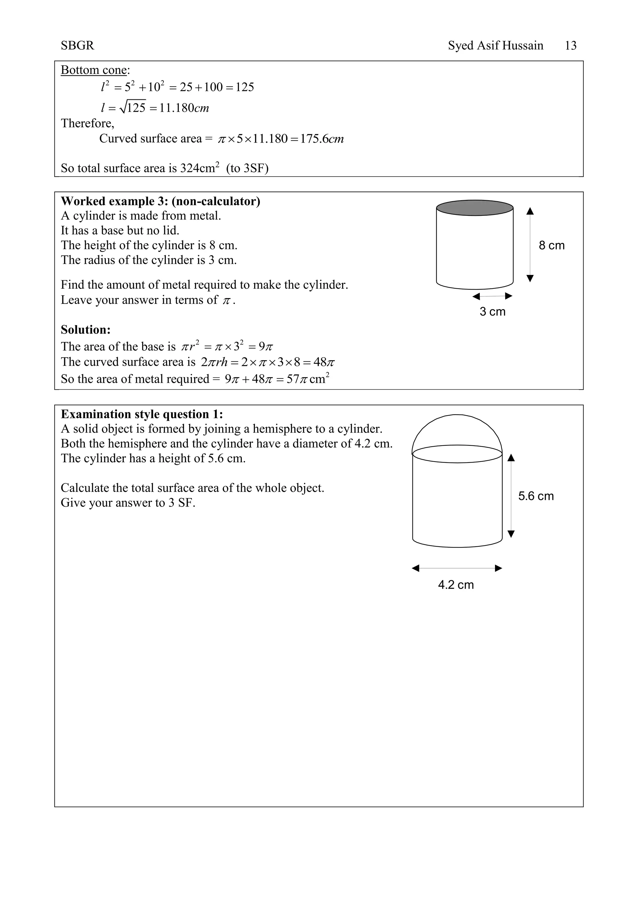 SBGR Syed Asif Hussain 13
Bottom cone:
2 2 2
5 10 25 100 125
125 11.180
l
l cm
    
 
Therefore,
Curved surface area = 5 11.180 175.6cm   
So total surface area is 324cm2
(to 3SF)
Worked example 3: (non-calculator)
A cylinder is made from metal.
It has a base but no lid.
The height of the cylinder is 8 cm.
The radius of the cylinder is 3 cm.
Find the amount of metal required to make the cylinder.
Leave your answer in terms of  .
Solution:
The area of the base is 2 2
3 9r    
The curved surface area is 2 2 3 8 48rh      
So the area of metal required = 2
9 48 57 cm   
Examination style question 1:
A solid object is formed by joining a hemisphere to a cylinder.
Both the hemisphere and the cylinder have a diameter of 4.2 cm.
The cylinder has a height of 5.6 cm.
Calculate the total surface area of the whole object.
Give your answer to 3 SF.
8 cm
3 cm
4.2 cm
5.6 cm
 