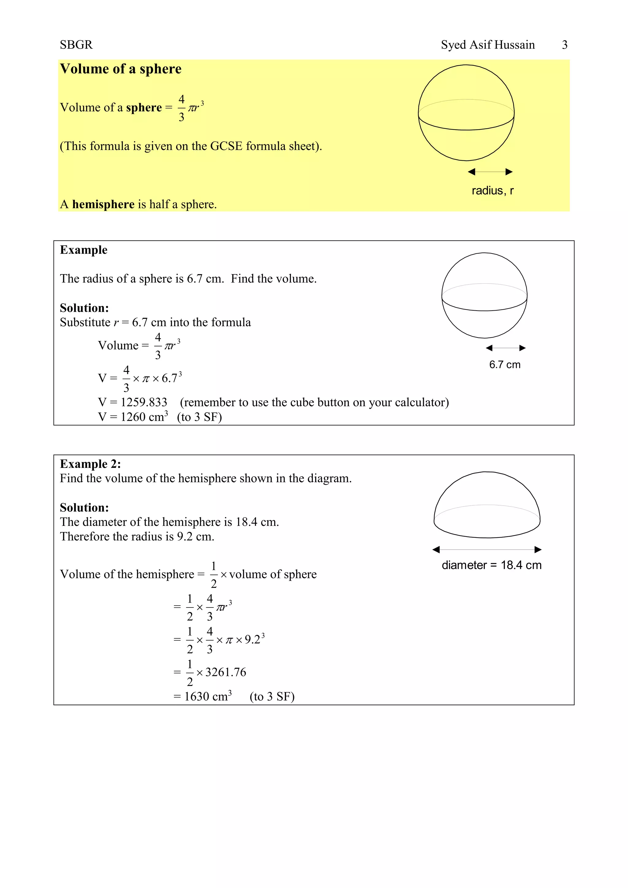 SBGR Syed Asif Hussain 3
Volume of a sphere
Volume of a sphere = 3
3
4
r
(This formula is given on the GCSE formula sheet).
A hemisphere is half a sphere.
Example
The radius of a sphere is 6.7 cm. Find the volume.
Solution:
Substitute r = 6.7 cm into the formula
Volume = 3
3
4
r
V = 3
7.6
3
4

V = 1259.833 (remember to use the cube button on your calculator)
V = 1260 cm3
(to 3 SF)
Example 2:
Find the volume of the hemisphere shown in the diagram.
Solution:
The diameter of the hemisphere is 18.4 cm.
Therefore the radius is 9.2 cm.
Volume of the hemisphere = 
2
1
volume of sphere
= 3
3
4
2
1
r
= 3
2.9
3
4
2
1
 
= 76.3261
2
1

= 1630 cm3
(to 3 SF)
radius, r
6.7 cm
diameter = 18.4 cm
 