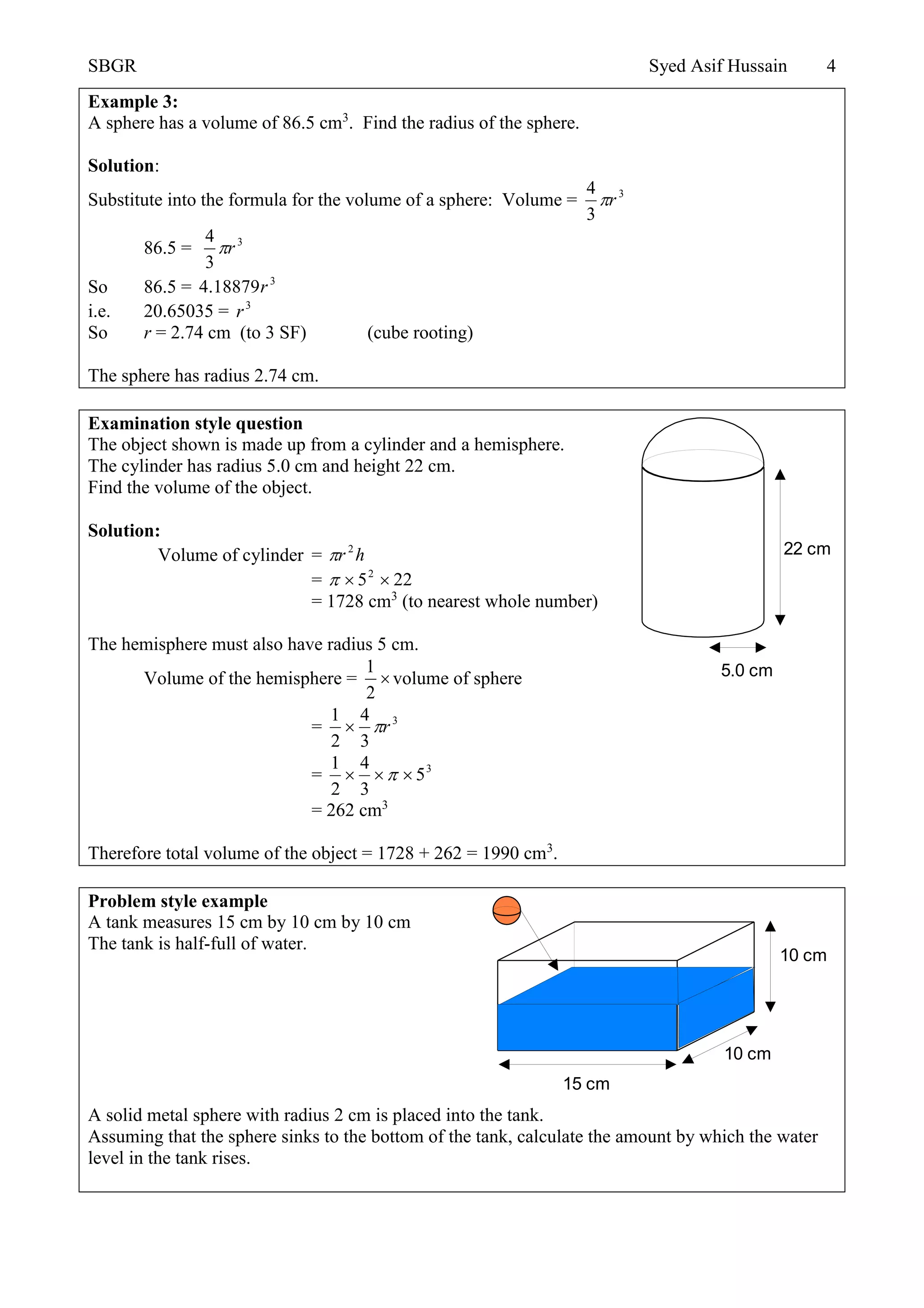SBGR Syed Asif Hussain 4
Example 3:
A sphere has a volume of 86.5 cm3
. Find the radius of the sphere.
Solution:
Substitute into the formula for the volume of a sphere: Volume = 3
3
4
r
86.5 = 3
3
4
r
So 86.5 = 3
18879.4 r
i.e. 20.65035 = 3
r
So r = 2.74 cm (to 3 SF) (cube rooting)
The sphere has radius 2.74 cm.
Examination style question
The object shown is made up from a cylinder and a hemisphere.
The cylinder has radius 5.0 cm and height 22 cm.
Find the volume of the object.
Solution:
Volume of cylinder = hr 2

= 2252

= 1728 cm3
(to nearest whole number)
The hemisphere must also have radius 5 cm.
Volume of the hemisphere = 
2
1
volume of sphere
= 3
3
4
2
1
r
= 3
5
3
4
2
1
 
= 262 cm3
Therefore total volume of the object = 1728 + 262 = 1990 cm3
.
Problem style example
A tank measures 15 cm by 10 cm by 10 cm
The tank is half-full of water.
A solid metal sphere with radius 2 cm is placed into the tank.
Assuming that the sphere sinks to the bottom of the tank, calculate the amount by which the water
level in the tank rises.
5.0 cm
22 cm
15 cm
10 cm
10 cm
 