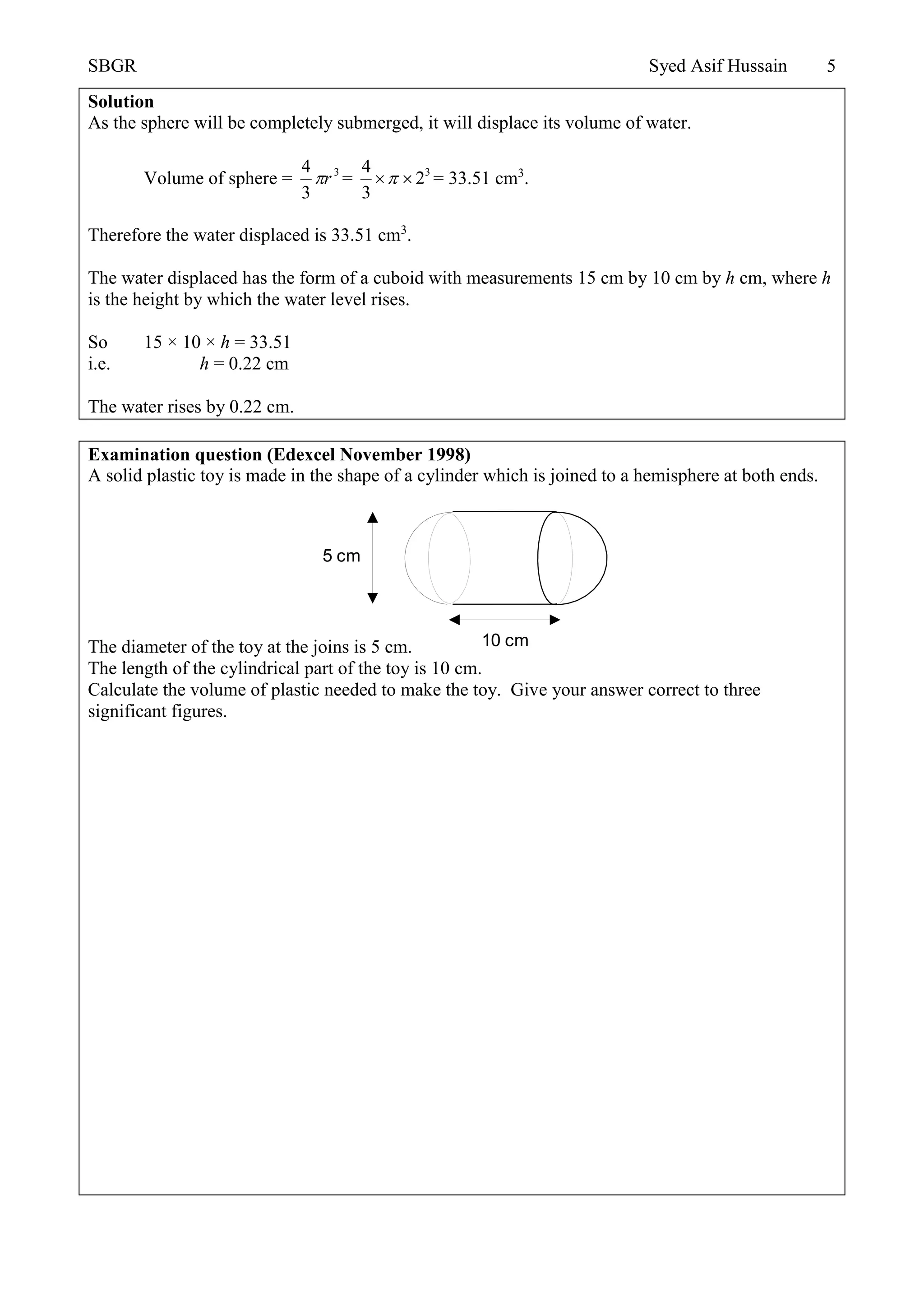SBGR Syed Asif Hussain 5
Solution
As the sphere will be completely submerged, it will displace its volume of water.
Volume of sphere = 3
3
4
r = 34
2
3
  = 33.51 cm3
.
Therefore the water displaced is 33.51 cm3
.
The water displaced has the form of a cuboid with measurements 15 cm by 10 cm by h cm, where h
is the height by which the water level rises.
So 15 × 10 × h = 33.51
i.e. h = 0.22 cm
The water rises by 0.22 cm.
Examination question (Edexcel November 1998)
A solid plastic toy is made in the shape of a cylinder which is joined to a hemisphere at both ends.
The diameter of the toy at the joins is 5 cm.
The length of the cylindrical part of the toy is 10 cm.
Calculate the volume of plastic needed to make the toy. Give your answer correct to three
significant figures.
5 cm
10 cm
 