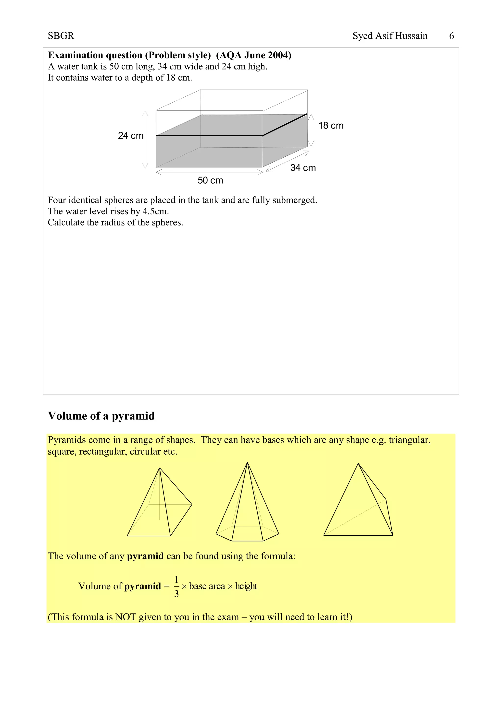 SBGR Syed Asif Hussain 6
Examination question (Problem style) (AQA June 2004)
A water tank is 50 cm long, 34 cm wide and 24 cm high.
It contains water to a depth of 18 cm.
Four identical spheres are placed in the tank and are fully submerged.
The water level rises by 4.5cm.
Calculate the radius of the spheres.
Volume of a pyramid
Pyramids come in a range of shapes. They can have bases which are any shape e.g. triangular,
square, rectangular, circular etc.
The volume of any pyramid can be found using the formula:
Volume of pyramid = heightareabase
3
1

(This formula is NOT given to you in the exam – you will need to learn it!)
50 cm
34 cm
18 cm
24 cm
 