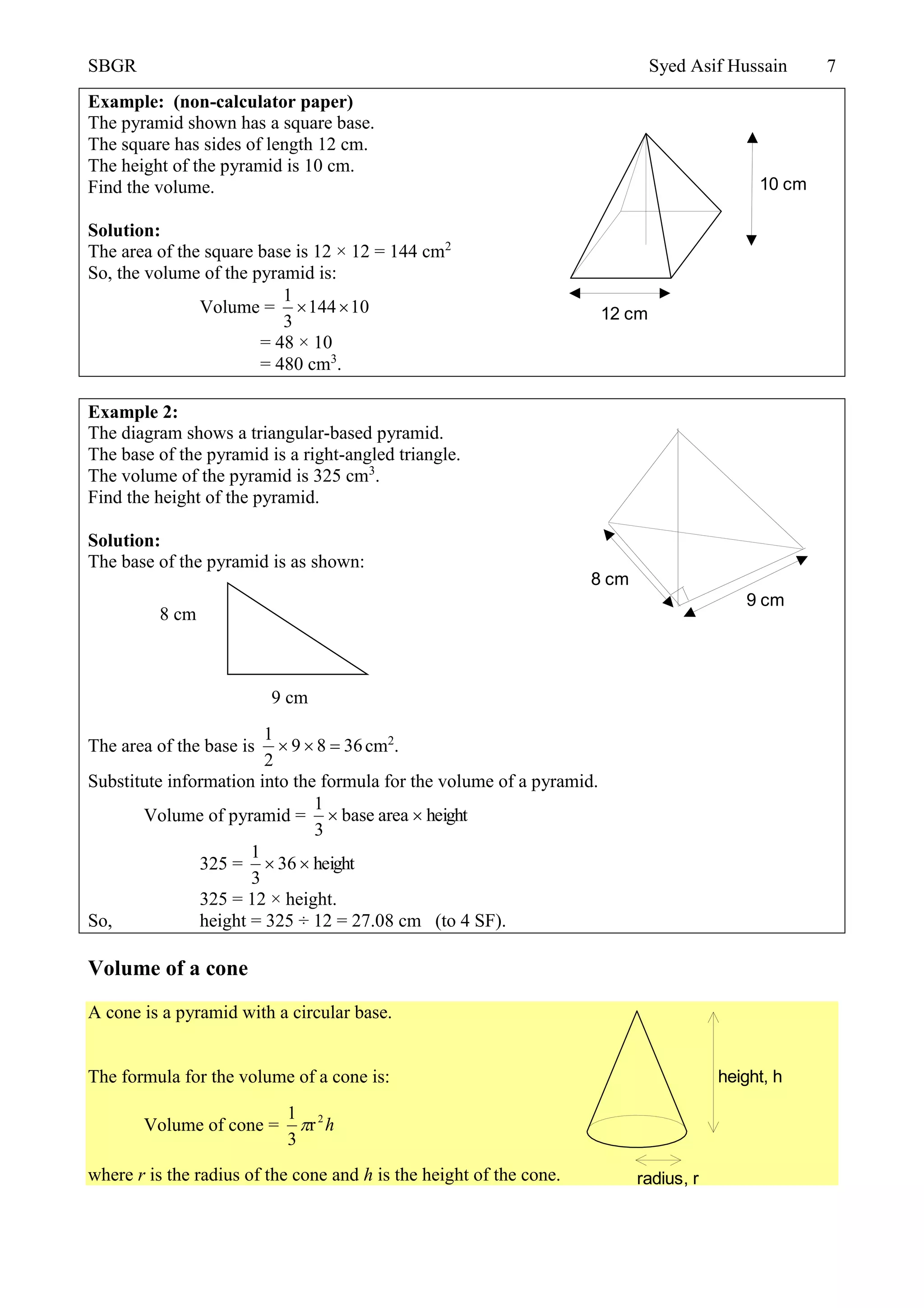 SBGR Syed Asif Hussain 7
Example: (non-calculator paper)
The pyramid shown has a square base.
The square has sides of length 12 cm.
The height of the pyramid is 10 cm.
Find the volume.
Solution:
The area of the square base is 12 × 12 = 144 cm2
So, the volume of the pyramid is:
Volume = 01441
3
1

= 48 × 10
= 480 cm3
.
Example 2:
The diagram shows a triangular-based pyramid.
The base of the pyramid is a right-angled triangle.
The volume of the pyramid is 325 cm3
.
Find the height of the pyramid.
Solution:
The base of the pyramid is as shown:
The area of the base is 3689
2
1
 cm2
.
Substitute information into the formula for the volume of a pyramid.
Volume of pyramid = heightareabase
3
1

325 = height36
3
1

325 = 12 × height.
So, height = 325 ÷ 12 = 27.08 cm (to 4 SF).
Volume of a cone
A cone is a pyramid with a circular base.
The formula for the volume of a cone is:
Volume of cone = h2
r
3
1

where r is the radius of the cone and h is the height of the cone.
8 cm
9 cm
12 cm
10 cm
9 cm
8 cm
radius, r
height, h
 
