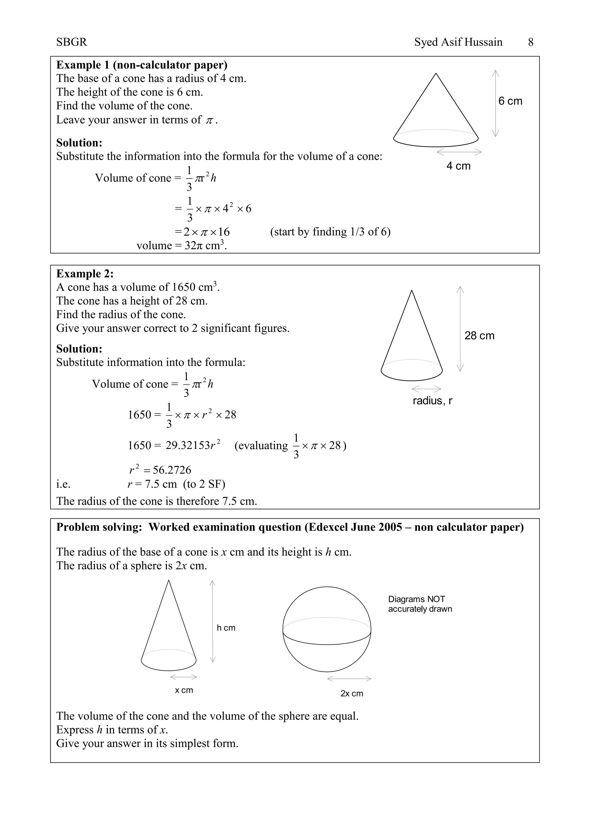 SBGR Syed Asif Hussain 8
Example 1 (non-calculator paper)
The base of a cone has a radius of 4 cm.
The height of the cone is 6 cm.
Find the volume of the cone.
Leave your answer in terms of  .
Solution:
Substitute the information into the formula for the volume of a cone:
Volume of cone = h2
r
3
1

= 64
3
1 2

= 612  (start by finding 1/3 of 6)
volume = 32π cm3
.
Example 2:
A cone has a volume of 1650 cm3
.
The cone has a height of 28 cm.
Find the radius of the cone.
Give your answer correct to 2 significant figures.
Solution:
Substitute information into the formula:
Volume of cone = h2
r
3
1

1650 = 28
3
1 2
 r
1650 = 2
32153.29 r (evaluating 28
3
1
 )
2726.562
r
i.e. r = 7.5 cm (to 2 SF)
The radius of the cone is therefore 7.5 cm.
Problem solving: Worked examination question (Edexcel June 2005 – non calculator paper)
The radius of the base of a cone is x cm and its height is h cm.
The radius of a sphere is 2x cm.
The volume of the cone and the volume of the sphere are equal.
Express h in terms of x.
Give your answer in its simplest form.
4 cm
6 cm
radius, r
28 cm
h cm
x cm 2x cm
Diagrams NOT
accurately drawn
 