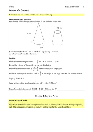 SBGR Syed Asif Hussain 10
Volume of a frustrum
A frustrum is a cone with a smaller cone sliced off the top.
Examination style question
The diagram shows a large cone of height 24 cm and base radius 4 m.
A small cone of radius 1.5 cm is cut off the top leaving a frustrum.
Calculate the volume of the frustrum.
Solution:
The volume of the large cone is: 12.402244
3
1 2
 cm3
To find the volume of the small cone, we need its height.
The radius of the small cone is
8
3
4
5.1
 of the radius of the large cone.
Therefore the height of the small cone is
8
3
of the height of the large cone, i.e. the small cone has
height 924
8
3
 cm
So the volume of the small cone is 21.2195.1
3
1 2
 cm3
The volume of the frustrum is 402.12 – 21.21 = 381 cm3
(to 3F)
Section 2: Surface Area
Recap: Grade B and C
You should be familiar with finding the surface area of prisms (such as cuboids, triangular prisms,
etc). The surface area of a prism is found by adding together the area of each face.
24 cm
4 cm
1.5 cm
 