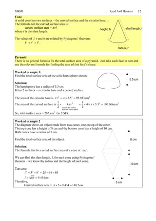 SBGR Syed Asif Hussain 12
Cone
A solid cone has two surfaces – the curved surface and the circular base.
The formula for the curved surface area is:
curved surface area = rl
where l is the slant length.
The values of l, r and h are related by Pythagoras’ theorem:
2 2 2
h r l  .
Pyramid
There is no general formula for the total surface area of a pyramid. Just take each face in turn and
use the relevant formula for finding the area of that face’s shape.
Worked example 1:
Find the total surface area of the solid hemisphere shown.
Solution:
The hemisphere has a radius of 5.5 cm.
It has 2 surfaces – a circular base and a curved surface.
The area of the circular base is 2 2 2
5.5 95.033cmr   
The area of the curved surface is 2 2 2
formula for surface
area of a whole sphere
1 1
4 4 5.5 190.066cm
2 2
r      
So, total surface area = 285 cm2
(to 3 SF)
Worked example 2
The diagram shows an object made from two cones, one on top of the other.
The top cone has a height of 8 cm and the bottom cone has a height of 10 cm.
Both cones have a radius of 5 cm.
Find the total surface area of the object.
Solution:
The formula for the curved surface area of a cone is: rl .
We can find the slant length, l, for each cone using Pythagoras’
theorem – we know the radius and the height of each cone.
Top cone:
2 2 2
5 8 25 64 89
89 9.434
l
l cm
    
 
Therefore,
Curved surface area = 5 9.434 148.2cm   
radius, r
height, h slant length, l
5.5 cm
8 cm
10 cm
5 cm
 