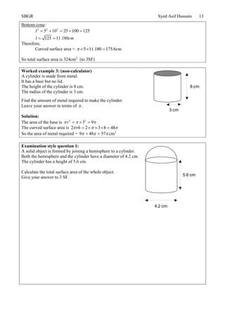 SBGR Syed Asif Hussain 13
Bottom cone:
2 2 2
5 10 25 100 125
125 11.180
l
l cm
    
 
Therefore,
Curved surface area = 5 11.180 175.6cm   
So total surface area is 324cm2
(to 3SF)
Worked example 3: (non-calculator)
A cylinder is made from metal.
It has a base but no lid.
The height of the cylinder is 8 cm.
The radius of the cylinder is 3 cm.
Find the amount of metal required to make the cylinder.
Leave your answer in terms of  .
Solution:
The area of the base is 2 2
3 9r    
The curved surface area is 2 2 3 8 48rh      
So the area of metal required = 2
9 48 57 cm   
Examination style question 1:
A solid object is formed by joining a hemisphere to a cylinder.
Both the hemisphere and the cylinder have a diameter of 4.2 cm.
The cylinder has a height of 5.6 cm.
Calculate the total surface area of the whole object.
Give your answer to 3 SF.
8 cm
3 cm
4.2 cm
5.6 cm
 