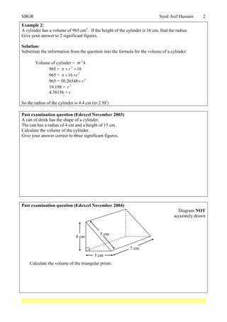SBGR Syed Asif Hussain 2
Example 2:
A cylinder has a volume of 965 cm3
. If the height of the cylinder is 16 cm, find the radius.
Give your answer to 2 significant figures.
Solution:
Substitute the information from the question into the formula for the volume of a cylinder:
Volume of cylinder = hr 2

965 = 162
 r
965 = 2
16 r
965 = 50.26548 2
r
19.198 = 2
r
4.38156 = r
So the radius of the cylinder is 4.4 cm (to 2 SF)
Past examination question (Edexcel November 2003)
A can of drink has the shape of a cylinder.
The can has a radius of 4 cm and a height of 15 cm.
Calculate the volume of the cylinder.
Give your answer correct to three significant figures.
Past examination question (Edexcel November 2004)
Diagram NOT
accurately drawn
Calculate the volume of the triangular prism.
3 cm
4 cm
5 cm
7 cm
 