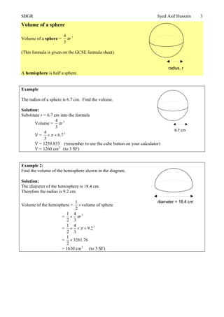 SBGR Syed Asif Hussain 3
Volume of a sphere
Volume of a sphere = 3
3
4
r
(This formula is given on the GCSE formula sheet).
A hemisphere is half a sphere.
Example
The radius of a sphere is 6.7 cm. Find the volume.
Solution:
Substitute r = 6.7 cm into the formula
Volume = 3
3
4
r
V = 3
7.6
3
4

V = 1259.833 (remember to use the cube button on your calculator)
V = 1260 cm3
(to 3 SF)
Example 2:
Find the volume of the hemisphere shown in the diagram.
Solution:
The diameter of the hemisphere is 18.4 cm.
Therefore the radius is 9.2 cm.
Volume of the hemisphere = 
2
1
volume of sphere
= 3
3
4
2
1
r
= 3
2.9
3
4
2
1
 
= 76.3261
2
1

= 1630 cm3
(to 3 SF)
radius, r
6.7 cm
diameter = 18.4 cm
 