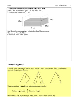 SBGR Syed Asif Hussain 6
Examination question (Problem style) (AQA June 2004)
A water tank is 50 cm long, 34 cm wide and 24 cm high.
It contains water to a depth of 18 cm.
Four identical spheres are placed in the tank and are fully submerged.
The water level rises by 4.5cm.
Calculate the radius of the spheres.
Volume of a pyramid
Pyramids come in a range of shapes. They can have bases which are any shape e.g. triangular,
square, rectangular, circular etc.
The volume of any pyramid can be found using the formula:
Volume of pyramid = heightareabase
3
1

(This formula is NOT given to you in the exam – you will need to learn it!)
50 cm
34 cm
18 cm
24 cm
 