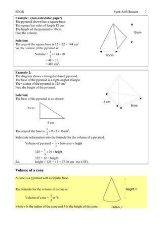SBGR Syed Asif Hussain 7
Example: (non-calculator paper)
The pyramid shown has a square base.
The square has sides of length 12 cm.
The height of the pyramid is 10 cm.
Find the volume.
Solution:
The area of the square base is 12 × 12 = 144 cm2
So, the volume of the pyramid is:
Volume = 01441
3
1

= 48 × 10
= 480 cm3
.
Example 2:
The diagram shows a triangular-based pyramid.
The base of the pyramid is a right-angled triangle.
The volume of the pyramid is 325 cm3
.
Find the height of the pyramid.
Solution:
The base of the pyramid is as shown:
The area of the base is 3689
2
1
 cm2
.
Substitute information into the formula for the volume of a pyramid.
Volume of pyramid = heightareabase
3
1

325 = height36
3
1

325 = 12 × height.
So, height = 325 ÷ 12 = 27.08 cm (to 4 SF).
Volume of a cone
A cone is a pyramid with a circular base.
The formula for the volume of a cone is:
Volume of cone = h2
r
3
1

where r is the radius of the cone and h is the height of the cone.
8 cm
9 cm
12 cm
10 cm
9 cm
8 cm
radius, r
height, h
 