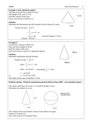 SBGR Syed Asif Hussain 8
Example 1 (non-calculator paper)
The base of a cone has a radius of 4 cm.
The height of the cone is 6 cm.
Find the volume of the cone.
Leave your answer in terms of  .
Solution:
Substitute the information into the formula for the volume of a cone:
Volume of cone = h2
r
3
1

= 64
3
1 2

= 612  (start by finding 1/3 of 6)
volume = 32π cm3
.
Example 2:
A cone has a volume of 1650 cm3
.
The cone has a height of 28 cm.
Find the radius of the cone.
Give your answer correct to 2 significant figures.
Solution:
Substitute information into the formula:
Volume of cone = h2
r
3
1

1650 = 28
3
1 2
 r
1650 = 2
32153.29 r (evaluating 28
3
1
 )
2726.562
r
i.e. r = 7.5 cm (to 2 SF)
The radius of the cone is therefore 7.5 cm.
Problem solving: Worked examination question (Edexcel June 2005 – non calculator paper)
The radius of the base of a cone is x cm and its height is h cm.
The radius of a sphere is 2x cm.
The volume of the cone and the volume of the sphere are equal.
Express h in terms of x.
Give your answer in its simplest form.
4 cm
6 cm
radius, r
28 cm
h cm
x cm 2x cm
Diagrams NOT
accurately drawn
 