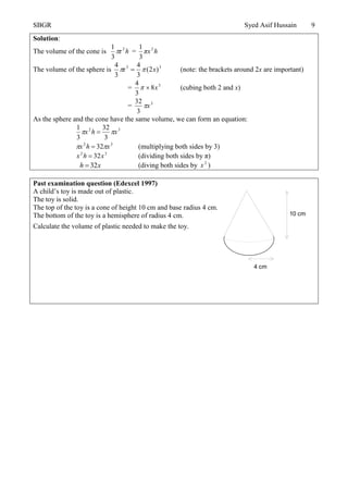 SBGR Syed Asif Hussain 9
Solution:
The volume of the cone is h2
r
3
1
 = hπx2
3
1
The volume of the sphere is 33
)2(
3
4
r
3
4
x  (note: the brackets around 2x are important)
= 3
8
3
4
x (cubing both 2 and x)
= 3
3
32
x
As the sphere and the cone have the same volume, we can form an equation:
32
3
32
3
1
xhx  
32
32 xhx   (multiplying both sides by 3)
32
32xhx  (dividing both sides by π)
xh 32 (diving both sides by 2
x )
Past examination question (Edexcel 1997)
A child’s toy is made out of plastic.
The toy is solid.
The top of the toy is a cone of height 10 cm and base radius 4 cm.
The bottom of the toy is a hemisphere of radius 4 cm.
Calculate the volume of plastic needed to make the toy.
4 cm
10 cm
 