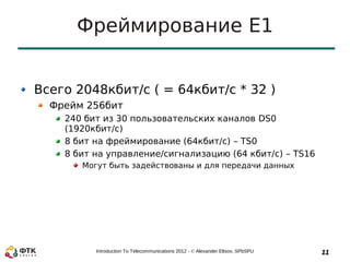 Фреймирование E1


Всего 2048кбит/с ( = 64кбит/с * 32 )
  Фрейм 256бит
    240 бит из 30 пользовательских каналов DS0
    (1920кбит/с)
    8 бит на фреймирование (64кбит/с) – TS0
    8 бит на управление/сигнализацию (64 кбит/с) – TS16
       Могут быть задействованы и для передачи данных




          Introduction To Telecommunications 2012 - © Alexander Eltsov, SPbSPU   11
 