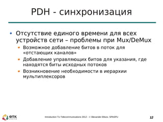 PDH - синхронизация

Отсутствие единого времени для всех
устройств сети – проблемы при Mux/DeMux
  Возможное добавление битов в поток для
  «отстающих каналов»
  Добавление управляющих битов для указания, где
  находятся биты исходных потоков
  Возникновение необходимости в иерархии
  мультиплексоров




          Introduction To Telecommunications 2012 - © Alexander Eltsov, SPbSPU   12
 