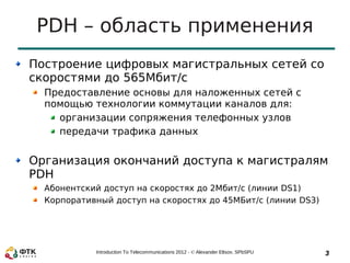 PDH – область применения
Построение цифровых магистральных сетей со
скоростями до 565Мбит/c
  Предоставление основы для наложенных сетей с
  помощью технологии коммутации каналов для:
    организации сопряжения телефонных узлов
    передачи трафика данных


Организация окончаний доступа к магистралям
PDH
  Абонентский доступ на скоростях до 2Мбит/с (линии DS1)
  Корпоративный доступ на скоростях до 45МБит/с (линии DS3)




            Introduction To Telecommunications 2012 - © Alexander Eltsov, SPbSPU   3
 