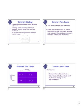 10
W
Dominant Strategy
◆ If one strategy dominates all others, we say it
is dominant
◆ A strategy profile consisting of dominant
strategies for every player must be a Nash
equilibrium
◆ An equilibrium in strictly dominant strategies
must be unique
37
37
W
38
Dominant Firm Game
◆ Two firms, one large and one small
◆ Either firm can announce an output
level (lead) or else wait to see what the
rival does and then produce an amount
that does not saturate the market.
38
W
Dominant Firm Game
Lead Follow
Subordinate
Dominant
Lead
Follow
(0.5, 4)
(1, 8)
(3, 2)
(0.5, 1)
39
39
W
40
◆ Conclusion:
◆ Dominant Firm will always lead…..
◆ But what about the Subordinate firm?
◆ No dominant strategy for the
Subordinate firm.
Dominant Firm Game
40
 