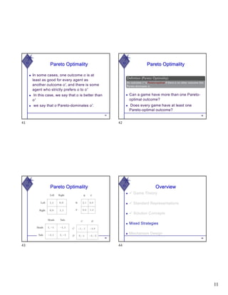 11
W
Pareto Optimality
◆ In some cases, one outcome o is at
least as good for every agent as
another outcome o′, and there is some
agent who strictly prefers o to o′
◆ In this case, we say that o is better than
o′
◆ we say that o Pareto-dominates o′.
41
41
W
Pareto Optimality
◆ Can a game have more than one Pareto-
optimal outcome?
◆ Does every game have at least one
Pareto-optimal outcome?
42
42
W
Pareto Optimality
43
43
W
44
Overview
◆ ü Game Theory
◆ ü Standard Representations
◆ ü Solution Concepts
◆ Mixed Strategies
◆ Mechanism Design
44
 