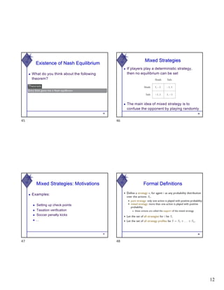 12
W
Existence of Nash Equilibrium
◆ What do you think about the following
theorem?
45
45
W Mixed Strategies
◆ If players play a deterministic strategy,
then no equilibrium can be set
46
◆ The main idea of mixed strategy is to
confuse the opponent by playing randomly
46
W
Mixed Strategies: Motivations
◆ Examples:
◆ Setting up check points
◆ Taxation verification
◆ Soccer penalty kicks
◆ …
47
47
W
Formal Definitions
48
48
 