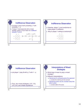 14
W Indifference Observation
◆ Let player 2 play B with probability p, F with
probability 1 - p.
◆ If player 1 best-responds with a mixed
strategy, player 2 must make him indifferent
between F and B
53
53
W
Indifference Observation
◆ Likewise, player 1 must randomize to
make player 2 indifferent.
◆ Why is player 1 willing to randomize?
54
54
W
Indifference Observation
◆ Let player 1 play B with q, F with 1 - q
55
◆ Thus, the mixed strategies ( 2/3, 1/3),
(1/3, 2/3 ) are a Nash equilibrium
55
W Interpretations of Mixed
Strategies
◆ What does it mean to play a mixed
strategy?
◆ Different interpretations:
◆ Randomize to confuse/surprise the opponent
◆ consider the matching pennies example
◆ Randomize when we are uncertain about the
other’s action
◆ consider battle of the sexes
56
56
 