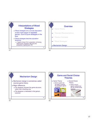15
W
◆ Mixed strategies are a concise description
of what might happen in repeated
games: count of pure strategies in the
limit
◆ Mixed strategies describe population
dynamics:
◆ 2 agents chosen from a population, all having
deterministic strategies. MS gives the
probability of getting each PS.
57
Interpretations of Mixed
Strategies
57
W
58
Overview
◆ ü Game Theory
◆ ü Standard Representations
◆ ü Solution Concepts
◆ ü Mixed Strategies
◆ Mechanism Design
58
W
Mechanism Design
◆ Mechanism design is sometimes called
reverse game theory
◆ Major difference:
◆ The designer chooses the game structure,
rather than inheriting one
◆ The designer is interested in the game's
outcome
59
59
W
◆ Game Theory
◆ Given a game we
are able to analyze
the strategies agents
will follow
◆ Social Choice
Theory
◆ Given a set of
agents’ preferences
we can choose some
outcome
60
Game and Social Choice
Theories
60
 