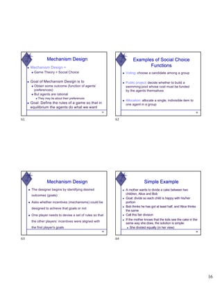 16
W
◆ Mechanism Design =
◆ Game Theory + Social Choice
◆ Goal of Mechanism Design is to
◆ Obtain some outcome (function of agents’
preferences)
◆ But agents are rational
◆ They may lie about their preferences
◆ Goal: Define the rules of a game so that in
equilibrium the agents do what we want
61
Mechanism Design
61
W Examples of Social Choice
Functions
◆ Voting: choose a candidate among a group
◆ Public project: decide whether to build a
swimming pool whose cost must be funded
by the agents themselves
◆ Allocation: allocate a single, indivisible item to
one agent in a group
62
62
W
Mechanism Design
◆ The designer begins by identifying desired
outcomes (goals)
◆ Asks whether incentives (mechanisms) could be
designed to achieve that goals or not
◆ One player needs to devise a set of rules so that
the other players’ incentives were aligned with
the first player's goals
63
63
W
Simple Example
◆ A mother wants to divide a cake between two
children, Alice and Bob
◆ Goal: divide so each child is happy with his/her
portion
◆ Bob thinks he has got at least half, and Alice thinks
the same
◆ Call this fair division
◆ If the mother knows that the kids see the cake in the
same way she does, the solution is simple:
◆ She divided equally (in her view)
64
64
 