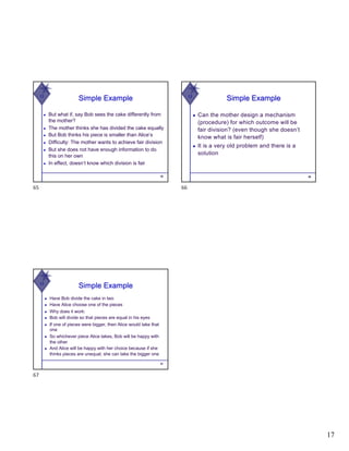 17
W
Simple Example
◆ But what if, say Bob sees the cake differently from
the mother?
◆ The mother thinks she has divided the cake equally
◆ But Bob thinks his piece is smaller than Alice’s
◆ Difficulty: The mother wants to achieve fair division
◆ But she does not have enough information to do
this on her own
◆ In effect, doesn’t know which division is fair
65
65
W
Simple Example
◆ Can the mother design a mechanism
(procedure) for which outcome will be
fair division? (even though she doesn’t
know what is fair herself)
◆ It is a very old problem and there is a
solution
66
66
W
Simple Example
◆ Have Bob divide the cake in two
◆ Have Alice choose one of the pieces
◆ Why does it work:
◆ Bob will divide so that pieces are equal in his eyes
◆ If one of pieces were bigger, then Alice would take that
one
◆ So whichever piece Alice takes, Bob will be happy with
the other
◆ And Alice will be happy with her choice because if she
thinks pieces are unequal, she can take the bigger one
67
67
 