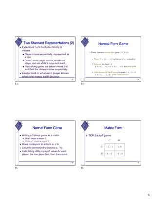 4
W Two Standard Representations (2)
◆ Extensive Form Includes timing of
moves
◆ Players move sequentially, represented as
a tree
◆ Chess: white player moves, then black
player can see white’s move and react...
◆ Stackelberg game: the leader moves first
and then the followers move sequentially
◆ Keeps track of what each player knows
when she makes each decision
13
13
W
Normal Form Game
14
14
W
Normal Form Game
◆ Writing a 2-player game as a matrix:
◆ “Row” player is player 1;
◆ “Column” player is player 2
◆ Rows correspond to actions a1 ∈ A1
◆ Columns correspond to actions a2 ∈ A2
◆ Cells listing utility or payoff values for each
player: the row player first, then the column
15
15
W
Matrix Form
◆ TCP Backoff game
16
16
 