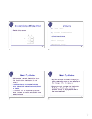 7
W
Cooperation and Competition
◆ Battle of the sexes
25
25
W
26
Overview
◆ ü Game Theory
◆ ü Standard Representations
◆ Solution Concepts
◆ Mixed Strategies
◆ Mechanism Design
26
W
Nash Equilibrium
◆ Each player’s action maximizes his or
her payoff given the actions of the
others
◆ Nobody has an incentive to deviate
from their action if an equilibrium profile
is played
◆ Someone has an incentive to deviate
from a profile of actions that do not form
an equilibrium
27
27
W
Nash Equilibrium
◆ Equilibrium simply means that each player is
using the strategy that is the best response to
the strategies of the other players
◆ Equilibrium does not mean that everything is
for the best; the interaction of rational
strategic choices by all players can lead to
bad outcomes for all
28
28
 