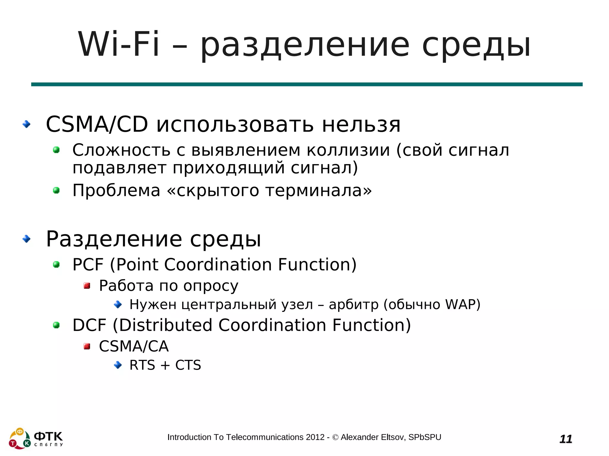Wi-Fi – разделение среды

CSMA/CD использовать нельзя
  Сложность с выявлением коллизии (свой сигнал
  подавляет приходящий сигнал)
  Проблема «скрытого терминала»

Разделение среды
  PCF (Point Coordination Function)
     Работа по опросу
        Нужен центральный узел – арбитр (обычно WAP)
  DCF (Distributed Coordination Function)
     CSMA/CA
        RTS + CTS




             Introduction To Telecommunications 2012 - © Alexander Eltsov, SPbSPU   11
 
