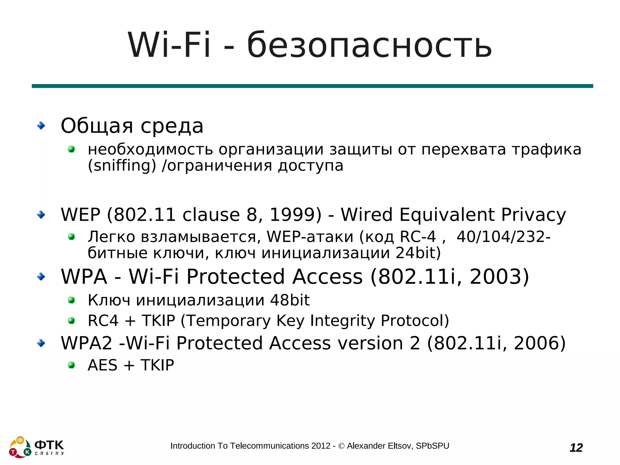 Wi-Fi - безопасность

Общая среда
  необходимость организации защиты от перехвата трафика
  (sniffing) /ограничения доступа


WEP (802.11 clause 8, 1999) - Wired Equivalent Privacy
  Легко взламывается, WEP-атаки (код RC-4 , 40/104/232-
  битные ключи, ключ инициализации 24bit)
WPA - Wi-Fi Protected Access (802.11i, 2003)
  Ключ инициализации 48bit
  RC4 + TKIP (Temporary Key Integrity Protocol)
WPA2 -Wi-Fi Protected Access version 2 (802.11i, 2006)
  AES + TKIP




            Introduction To Telecommunications 2012 - © Alexander Eltsov, SPbSPU   12
 