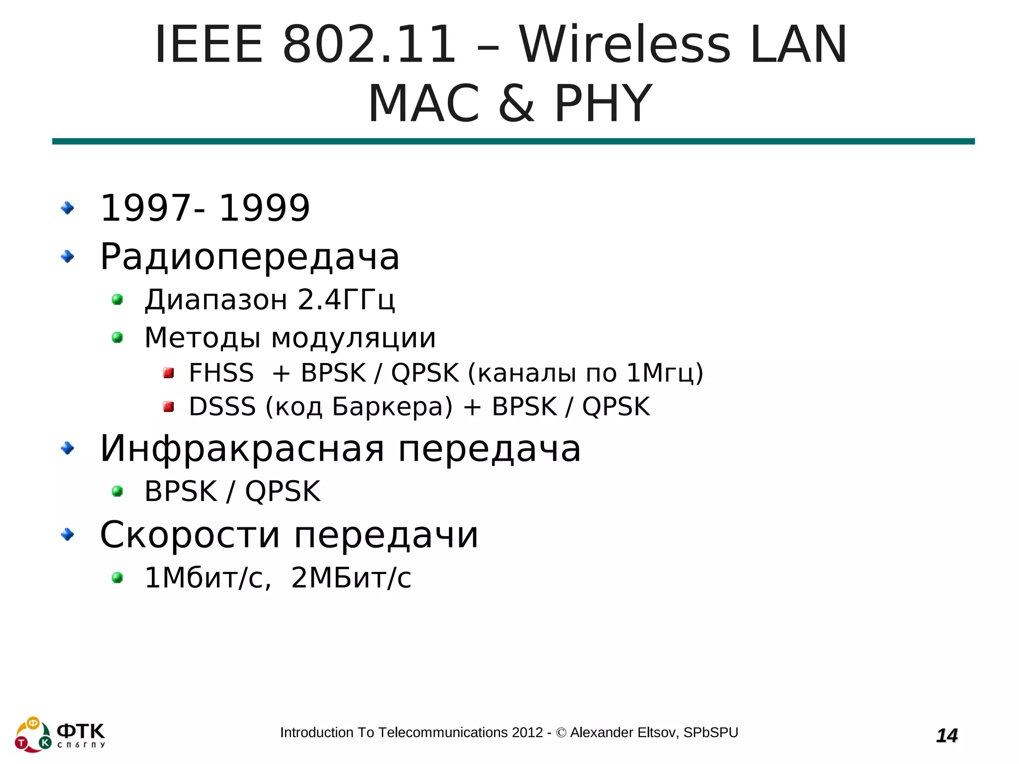 IEEE 802.11 – Wireless LAN
          MAC & PHY
1997- 1999
Радиопередача
 Диапазон 2.4ГГц
 Методы модуляции
   FHSS + BPSK / QPSK (каналы по 1Мгц)
   DSSS (код Баркера) + BPSK / QPSK
Инфракрасная передача
 BPSK / QPSK
Скорости передачи
 1Мбит/с, 2МБит/с




         Introduction To Telecommunications 2012 - © Alexander Eltsov, SPbSPU   14
 