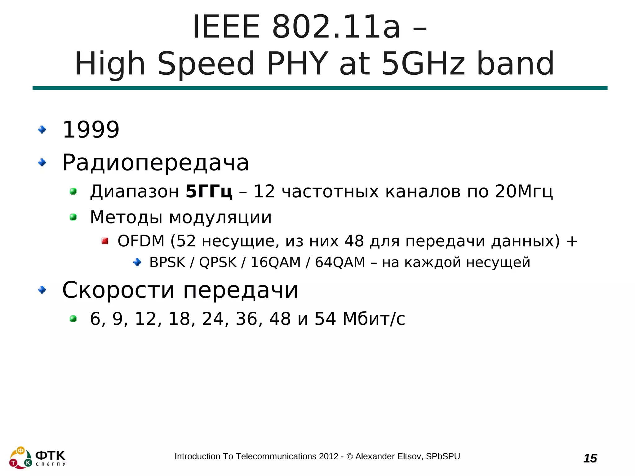 IEEE 802.11a –
High Speed PHY at 5GHz band
1999
Радиопередача
 Диапазон 5ГГц – 12 частотных каналов по 20Мгц
 Методы модуляции
    OFDM (52 несущие, из них 48 для передачи данных) +
       BPSK / QPSK / 16QAM / 64QAM – на каждой несущей

Скорости передачи
 6, 9, 12, 18, 24, 36, 48 и 54 Мбит/с




          Introduction To Telecommunications 2012 - © Alexander Eltsov, SPbSPU   15
 