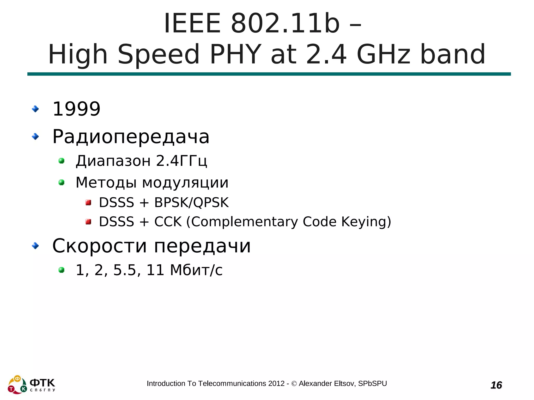 IEEE 802.11b –
High Speed PHY at 2.4 GHz band
1999
Радиопередача
 Диапазон 2.4ГГц
 Методы модуляции
    DSSS + BPSK/QPSK
    DSSS + CCK (Complementary Code Keying)
Скорости передачи
 1, 2, 5.5, 11 Мбит/с




          Introduction To Telecommunications 2012 - © Alexander Eltsov, SPbSPU   16
 