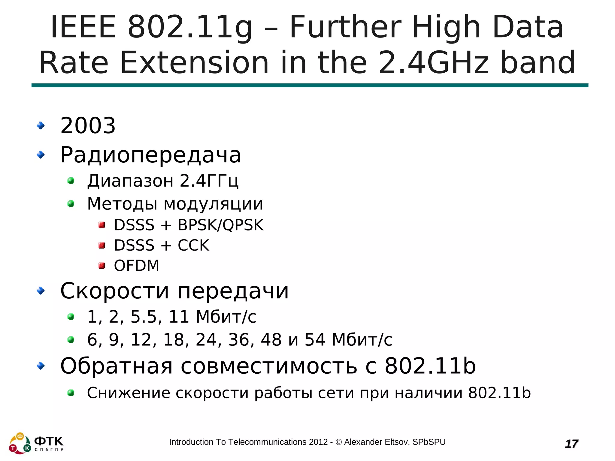 IEEE 802.11g – Further High Data
Rate Extension in the 2.4GHz band
 2003
 Радиопередача
   Диапазон 2.4ГГц
   Методы модуляции
      DSSS + BPSK/QPSK
      DSSS + CCK
      OFDM
 Скорости передачи
   1, 2, 5.5, 11 Мбит/с
   6, 9, 12, 18, 24, 36, 48 и 54 Mбит/с
 Обратная совместимость с 802.11b
   Снижение скорости работы сети при наличии 802.11b


            Introduction To Telecommunications 2012 - © Alexander Eltsov, SPbSPU   17
 
