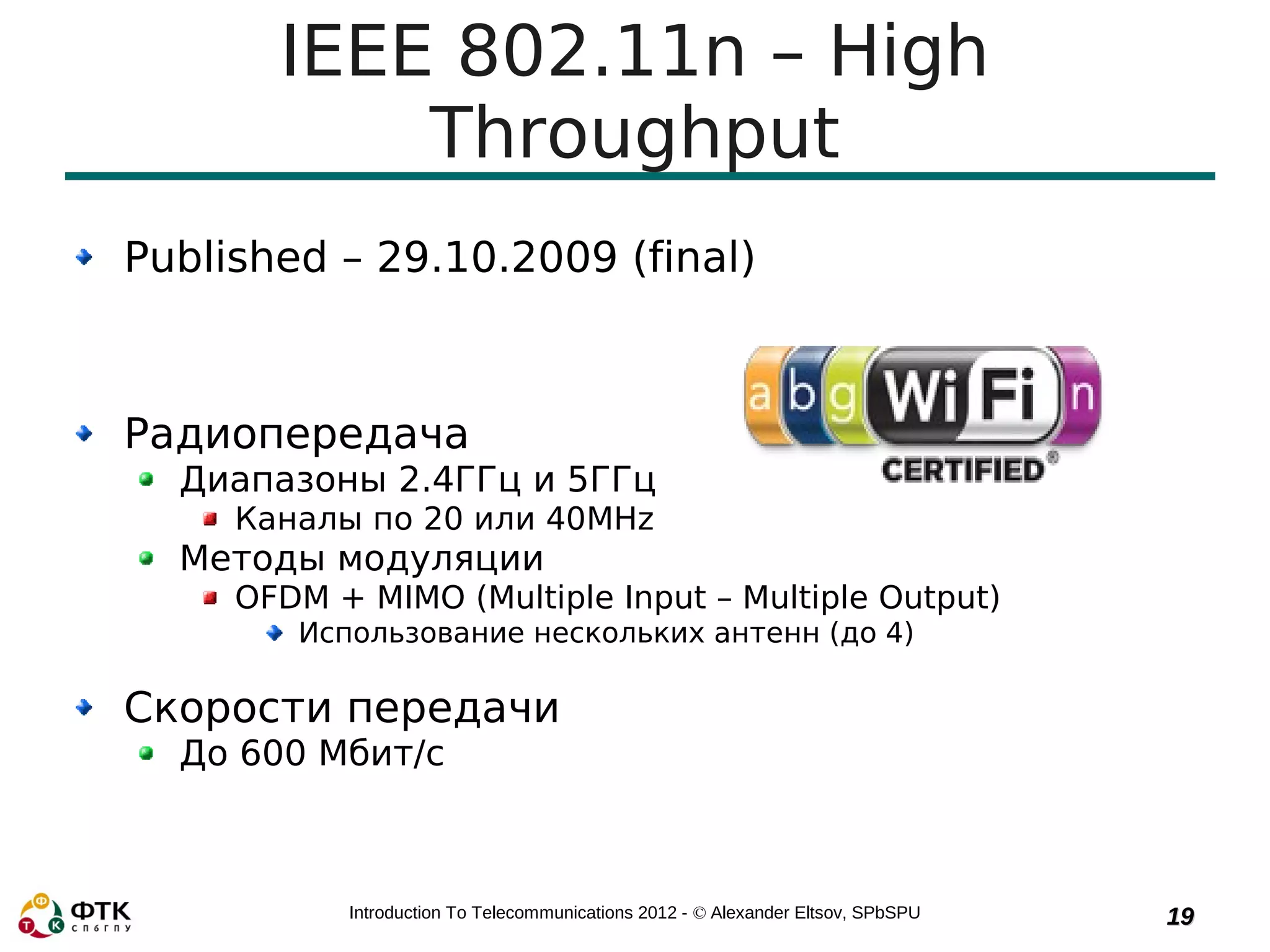 IEEE 802.11n – High
           Throughput
Published – 29.10.2009 (final)



Радиопередача
  Диапазоны 2.4ГГц и 5ГГц
     Каналы по 20 или 40MHz
  Методы модуляции
     OFDM + MIMO (Multiple Input – Multiple Output)
        Использование нескольких антенн (до 4)

Скорости передачи
  До 600 Мбит/с



           Introduction To Telecommunications 2012 - © Alexander Eltsov, SPbSPU   19
 