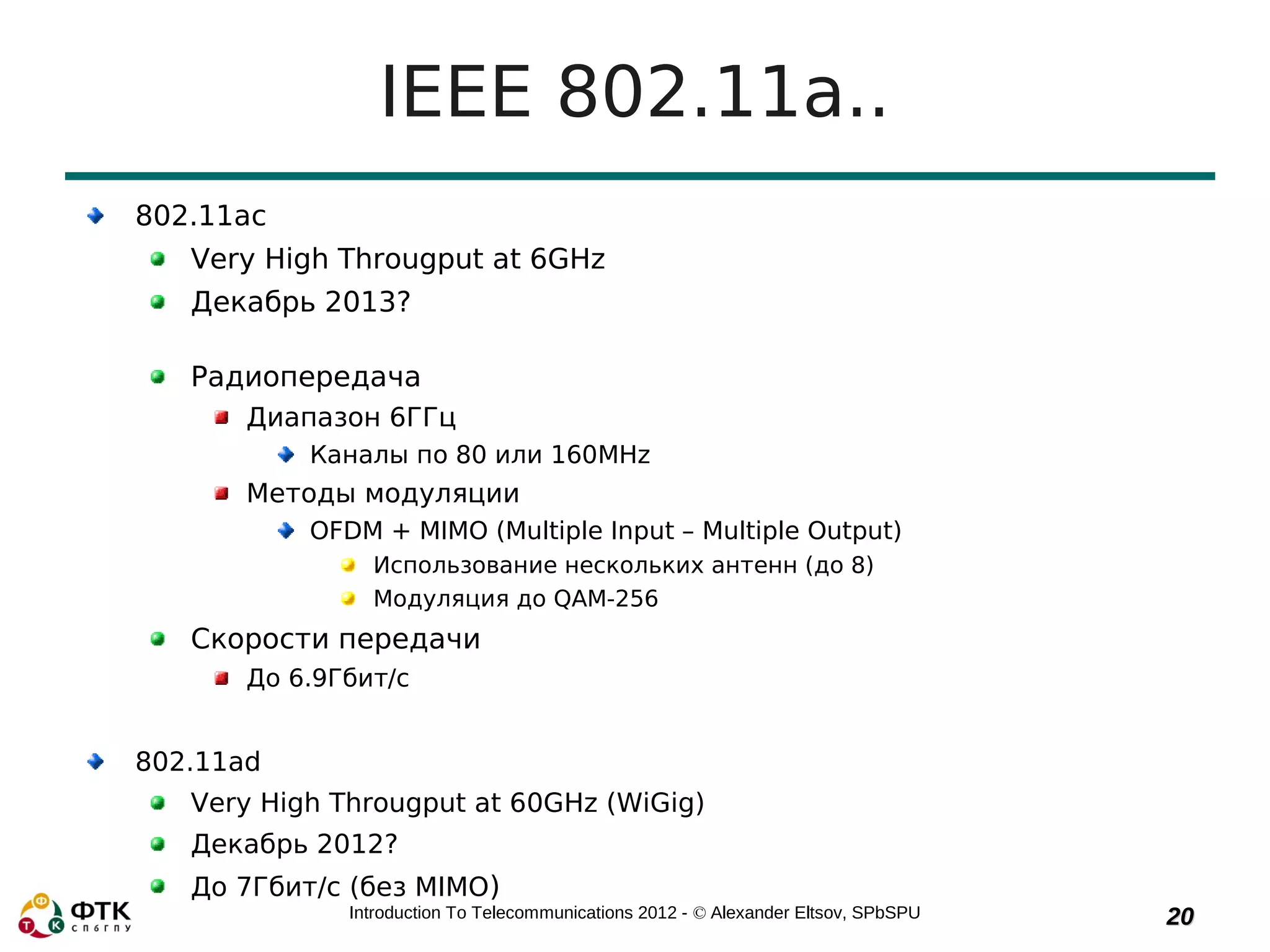 IEEE 802.11a..
802.11ac
   Very High Througput at 6GHz
   Декабрь 2013?

   Радиопередача
       Диапазон 6ГГц
           Каналы по 80 или 160MHz
       Методы модуляции
           OFDM + MIMO (Multiple Input – Multiple Output)
                Использование нескольких антенн (до 8)
                Модуляция до QAM-256
   Скорости передачи
       До 6.9Гбит/с


802.11ad
   Very High Througput at 60GHz (WiGig)
   Декабрь 2012?
   До 7Гбит/с (без MIMO)
              Introduction To Telecommunications 2012 - © Alexander Eltsov, SPbSPU   20
 