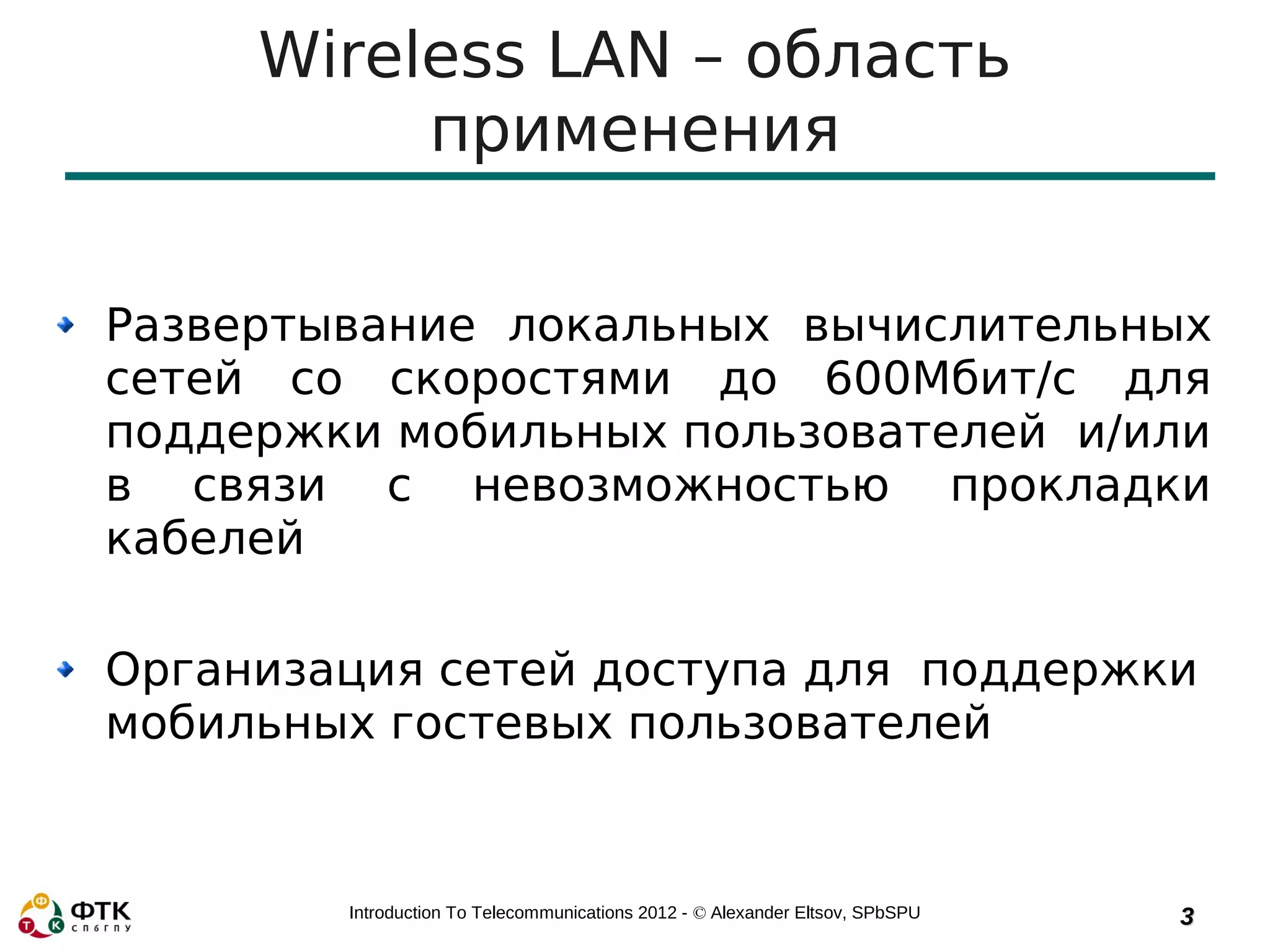 Wireless LAN – область
          применения

Развертывание локальных вычислительных
сетей со скоростями до 600Мбит/с для
поддержки мобильных пользователей и/или
в связи с невозможностью прокладки
кабелей

Организация сетей доступа для поддержки
мобильных гостевых пользователей


        Introduction To Telecommunications 2012 - © Alexander Eltsov, SPbSPU   3
 