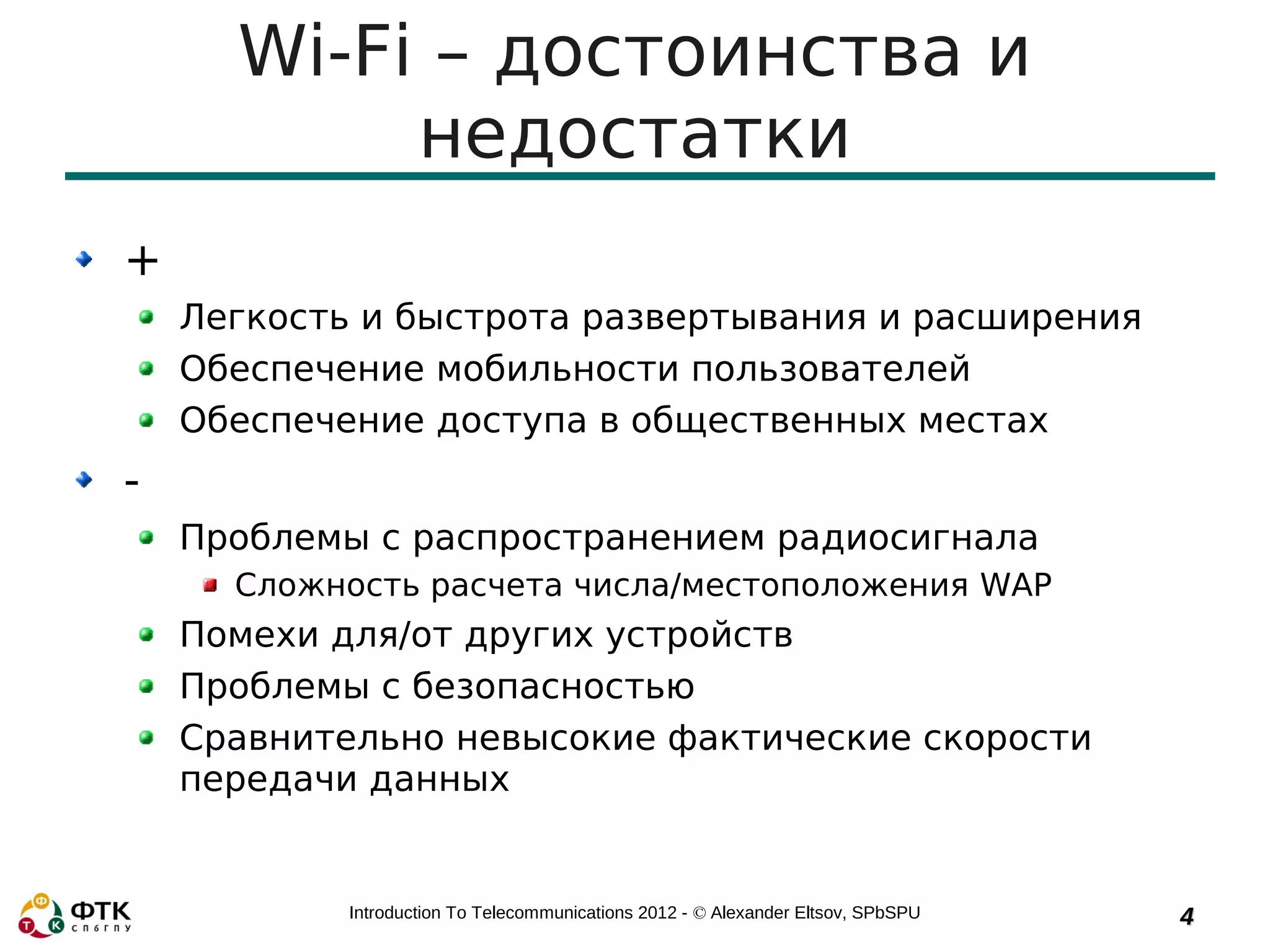 Wi-Fi – достоинства и
           недостатки
+
    Легкость и быстрота развертывания и расширения
    Обеспечение мобильности пользователей
    Обеспечение доступа в общественных местах
-
    Проблемы с распространением радиосигнала
      Сложность расчета числа/местоположения WAP
    Помехи для/от других устройств
    Проблемы с безопасностью
    Сравнительно невысокие фактические скорости
    передачи данных


            Introduction To Telecommunications 2012 - © Alexander Eltsov, SPbSPU   4
 