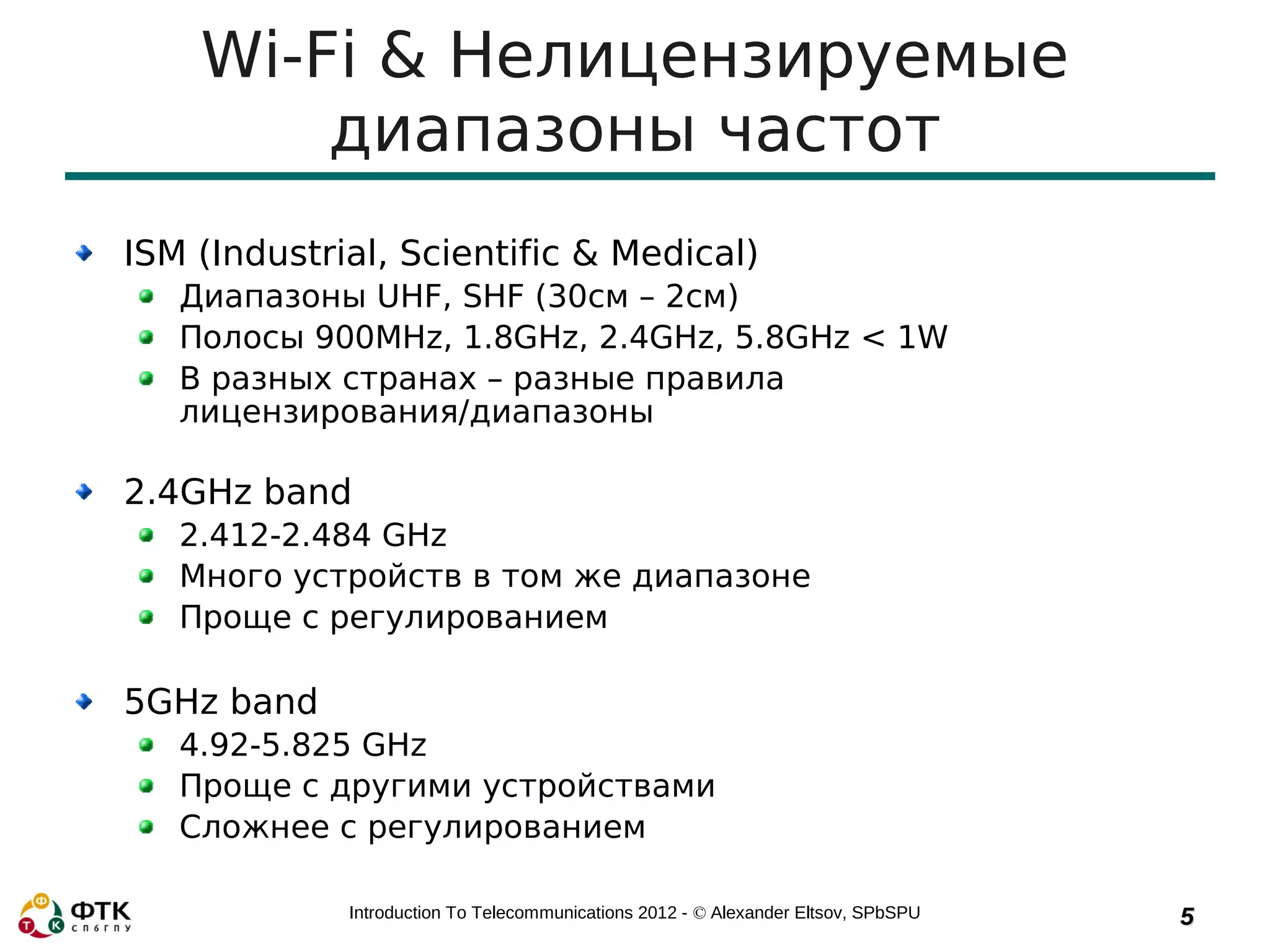 Wi-Fi & Нелицензируемые
        диапазоны частот
ISM (Industrial, Scientific & Medical)
   Диапазоны UHF, SHF (30см – 2см)
   Полосы 900MHz, 1.8GHz, 2.4GHz, 5.8GHz < 1W
   В разных странах – разные правила
   лицензирования/диапазоны

2.4GHz band
   2.412-2.484 GHz
   Много устройств в том же диапазоне
   Проще с регулированием

5GHz band
   4.92-5.825 GHz
   Проще с другими устройствами
   Сложнее с регулированием

             Introduction To Telecommunications 2012 - © Alexander Eltsov, SPbSPU   5
 